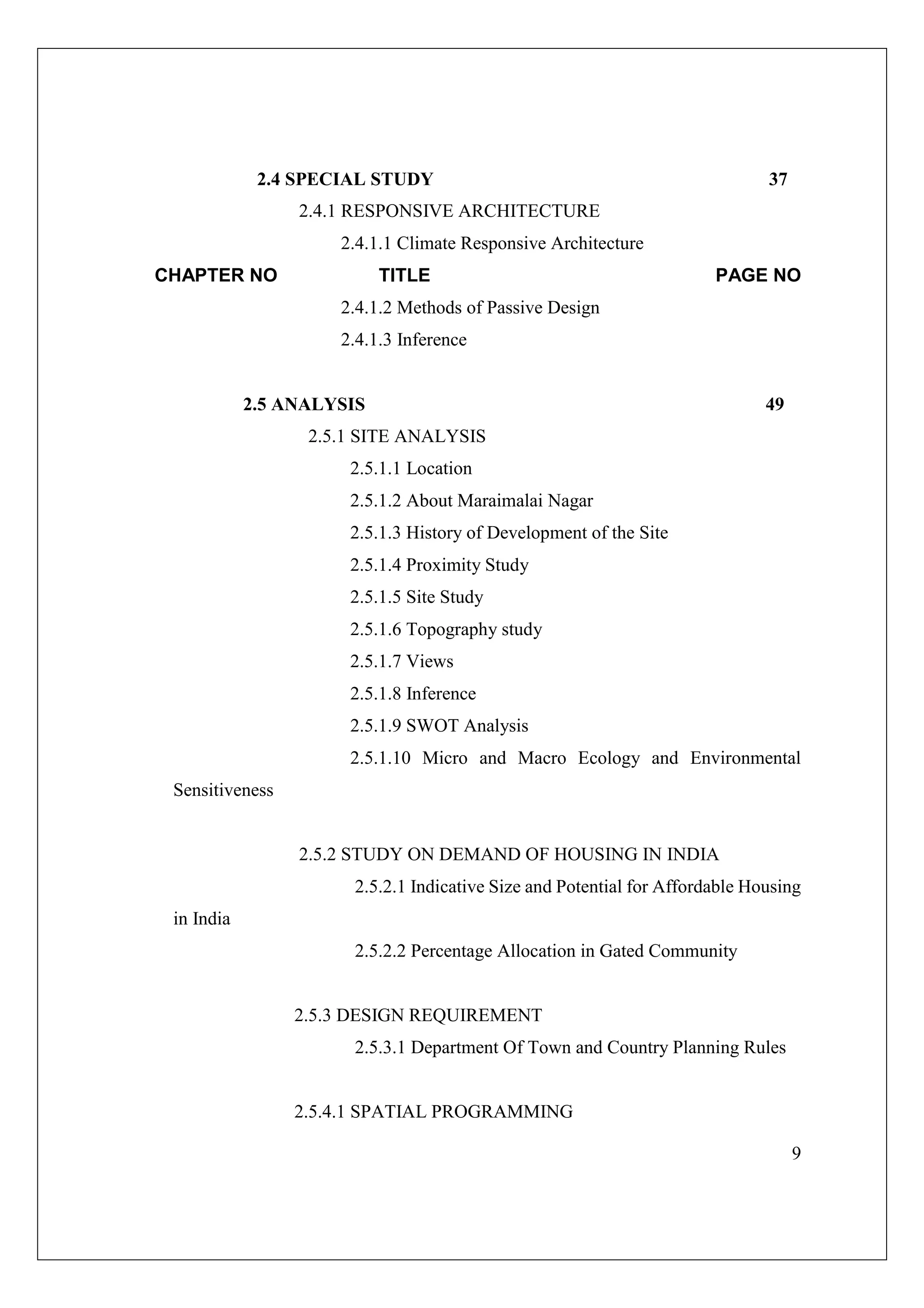 9
2.4 SPECIAL STUDY 37
2.4.1 RESPONSIVE ARCHITECTURE
2.4.1.1 Climate Responsive Architecture
CHAPTER NO TITLE PAGE NO
2.4.1.2 Methods of Passive Design
2.4.1.3 Inference
2.5 ANALYSIS 49
2.5.1 SITE ANALYSIS
2.5.1.1 Location
2.5.1.2 About Maraimalai Nagar
2.5.1.3 History of Development of the Site
2.5.1.4 Proximity Study
2.5.1.5 Site Study
2.5.1.6 Topography study
2.5.1.7 Views
2.5.1.8 Inference
2.5.1.9 SWOT Analysis
2.5.1.10 Micro and Macro Ecology and Environmental
Sensitiveness
2.5.2 STUDY ON DEMAND OF HOUSING IN INDIA
2.5.2.1 Indicative Size and Potential for Affordable Housing
in India
2.5.2.2 Percentage Allocation in Gated Community
2.5.3 DESIGN REQUIREMENT
2.5.3.1 Department Of Town and Country Planning Rules
2.5.4.1 SPATIAL PROGRAMMING
 
