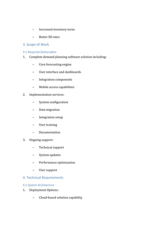 – Increased inventory turns
– Better fill rates
3. Scope of Work
3.1 Required Deliverables
1. Complete demand planning software solution including:
– Core forecasting engine
– User interface and dashboards
– Integration components
– Mobile access capabilities
2. Implementation services:
– System configuration
– Data migration
– Integration setup
– User training
– Documentation
3. Ongoing support:
– Technical support
– System updates
– Performance optimization
– User support
4. Technical Requirements
4.1 System Architecture
1. Deployment Options:
– Cloud-based solution capability
 