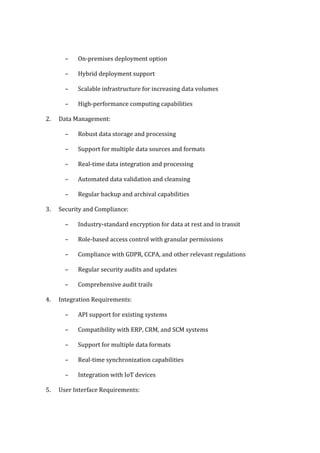 – On-premises deployment option
– Hybrid deployment support
– Scalable infrastructure for increasing data volumes
– High-performance computing capabilities
2. Data Management:
– Robust data storage and processing
– Support for multiple data sources and formats
– Real-time data integration and processing
– Automated data validation and cleansing
– Regular backup and archival capabilities
3. Security and Compliance:
– Industry-standard encryption for data at rest and in transit
– Role-based access control with granular permissions
– Compliance with GDPR, CCPA, and other relevant regulations
– Regular security audits and updates
– Comprehensive audit trails
4. Integration Requirements:
– API support for existing systems
– Compatibility with ERP, CRM, and SCM systems
– Support for multiple data formats
– Real-time synchronization capabilities
– Integration with IoT devices
5. User Interface Requirements:
 