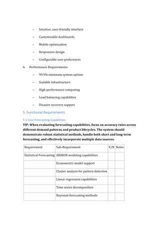 – Intuitive, user-friendly interface
– Customizable dashboards
– Mobile optimization
– Responsive design
– Configurable user preferences
6. Performance Requirements:
– 99.9% minimum system uptime
– Scalable infrastructure
– High-performance computing
– Load balancing capabilities
– Disaster recovery support
5. Functional Requirements
5.1 Core Forecasting Capabilities
TIP: When evaluating forecasting capabilities, focus on accuracy rates across
different demand patterns and product lifecycles. The system should
demonstrate robust statistical methods, handle both short and long-term
forecasting, and effectively incorporate multiple data sources.
Requirement Sub-Requirement Y/N Notes
Statistical Forecasting ARIMAX modeling capabilities
Econometric model support
Cluster analysis for pattern detection
Linear regression capabilities
Time series decomposition
Bayesian forecasting methods
 