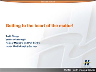 Getting to the heart of the matter!

Todd Charge
Senior Technologist
Nuclear Medicine and PET Centre
Hunter Health Imaging Service




                                  Hunter Health Imaging Service
 