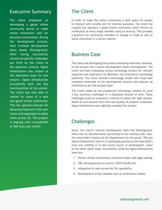 The Client
In order to make the online community a safer place for people
to interact with socially and for business purposes, the client has
created and operates a gated online community which thrives on
verification of every single member using its services. This provides
a platform for community members to indulge in trade as well as
social interaction in a secure manner.
Business Case
The client was developing this online community internally. However,
in the process the in-house development slowly disintegrated. The
client was then evaluating various technology vendors for relevant
expertise and experience on eBusiness and eCommerce technology
platforms. The client wanted a technology vendor who could take
complete ownership of the development process and execute all
initiatives as per the business plan.
The client asked all the prospective technology vendors to solve
2 key technical challenges in a stipulated amount of time. These
challenges acted as evaluation criterion to select the right partner.
Based on turn-around-time time and quality of problem resolution,
Sigma Infosolutions was rightfully awarded the project.
Challenges
Since, the client’s internal development team had disintegrated,
there was no documentation pertaining to the existing code. Also,
the client didn’t clearly list all requirements for the portal. This put
Sigma Infosolutions’ team in a challenging position as the team didn’t
have any visibility in to the future course of development. Some
of the other uphill tasks, successfully solved by Sigma Infosolutions
team are:
1.	 Partial refresh functionality to ensure faster web page loading
2.	 URL naming process to ensure a SEO friendly site
3.	 Integration of web servers for SSL operability
4.	 Development of key modules such as verification module
Executive Summary
The client embarked on
developing a gated online
community portal to make
online interaction safe for
personal and business. During
the development process,
their in-house development
team slowly disintegrated.
After having successfully
solved two specific challenges
put forth by the client as
the selection criteria, Sigma
Infosolutions was chosen as
the dedicated team for this
project. Sigma Infosolutions
successfully built the key
functionalities of this portal.
The client was thus able to
realize its vision of a safe
and gated online community.
This has opened avenues for
advanced features in the near
future and expansion to other
cities across US. The project
is ongoing with a bandwidth
of 360 hours per month.
sales@sigmainfo.net
 