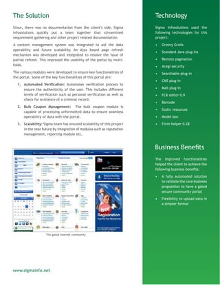 The Solution
Since, there was no documentation from the client’s side, Sigma
Infosolutions quickly put a team together that streamlined
requirement gathering and other project related documentation.
A content management system was integrated to aid the data
operability and future scalability. An Ajax based page refresh
mechanism was developed and integrated to resolve the issue of
partial refresh. This improved the usability of the portal by multi-
folds.
The various modules were developed to ensure key functionalities of
the portal. Some of the key functionalities of this portal are:
1.	 Automated Verification: Automates verification process to
ensure the authenticity of the user. This includes different
levels of verification such as personal verification as well as
check for existence of a criminal record.
2.	 Bulk Coupon Management: The bulk coupon module is
capable of processing unformatted data to ensure seamless
operability of data with the portal.
3.	 Scalability: Sigma team has ensured scalability of this project
in the near future by integration of modules such as reputation
management, reporting module etc.
Technology
Sigma Infosolutions used the
following technologies for this
project:
•	 Groovy Grails
•	 Standard Java plug-ins
•	 Remote pagination
•	 Acegi security
•	 Searchable plug-in
•	 CMS plug-in
•	 Mail plug-in
•	 FCK editor 0.9
•	 Barcode
•	 Static resources
•	 Model box
•	 Form helper 0.28
Business Benefits
The improved functionalities
helped the client to achieve the
following business benefits:
•	 A fully automated solution
to validate the core business
proposition to have a gated
secure community portal
•	 Flexibility to upload data in
a simpler format
www.sigmainfo.net
The gated internet community
 