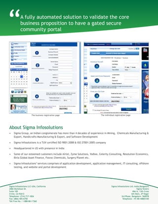 Sigma Infosolutions LLC-USA, California
2082 Michelson Dr.
Suite 100
Irvine, CA 92612
Telephone: (714) 717-1826
Fax: (866) 405-6750
Toll Free No.: 1-888-861-7360
Sigma Infosolutions Ltd.-India,Bangalore
Sigma Towers
#66/A, 13th Cross
6th Main, JP Nagar
3rd Phase, Bangalore- 560078
Telephone: +91-80-40865100
About Sigma Infosolutions
•	 Sigma Group, an Indian conglomerate has more than 4 decades of experience in Mining, Chemicals Manufacturing &
Export, Handicrafts Manufacturing & Export, and Software Development
•	 Sigma Infosolutions is a TUV certified ISO 9001:2008 & ISO 27001:2005 company
•	 Headquartered in US with presence in India
•	 Some of our esteemed customers include Airtel, Zyme Solutions, Yodlee, Celerity Consulting, Resolution Economics,
Birla Global Asset Finance, Fosroc Chemicals, Surgery Planet etc.
•	 Sigma Infosolutions’ services comprises of application development, application management, IT consulting, offshore
testing, and website and portal development
The business registration page The individual registration page
A fully automated solution to validate the core
business proposition to have a gated secure
community portal
“
 