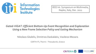 Title of presentation
Subtitle
Name of presenter
Date
Gated-ViGAT: Efficient Bottom-Up Event Recognition and Explanation
Using a New Frame Selection Policy and Gating Mechanism
Nikolaos Gkalelis, Dimitrios Daskalakis, Vasileios Mezaris
CERTH-ITI, Thermi - Thessaloniki, Greece
IEEE Int. Symposium on Multimedia,
Naples, Italy, Dec. 2022
 