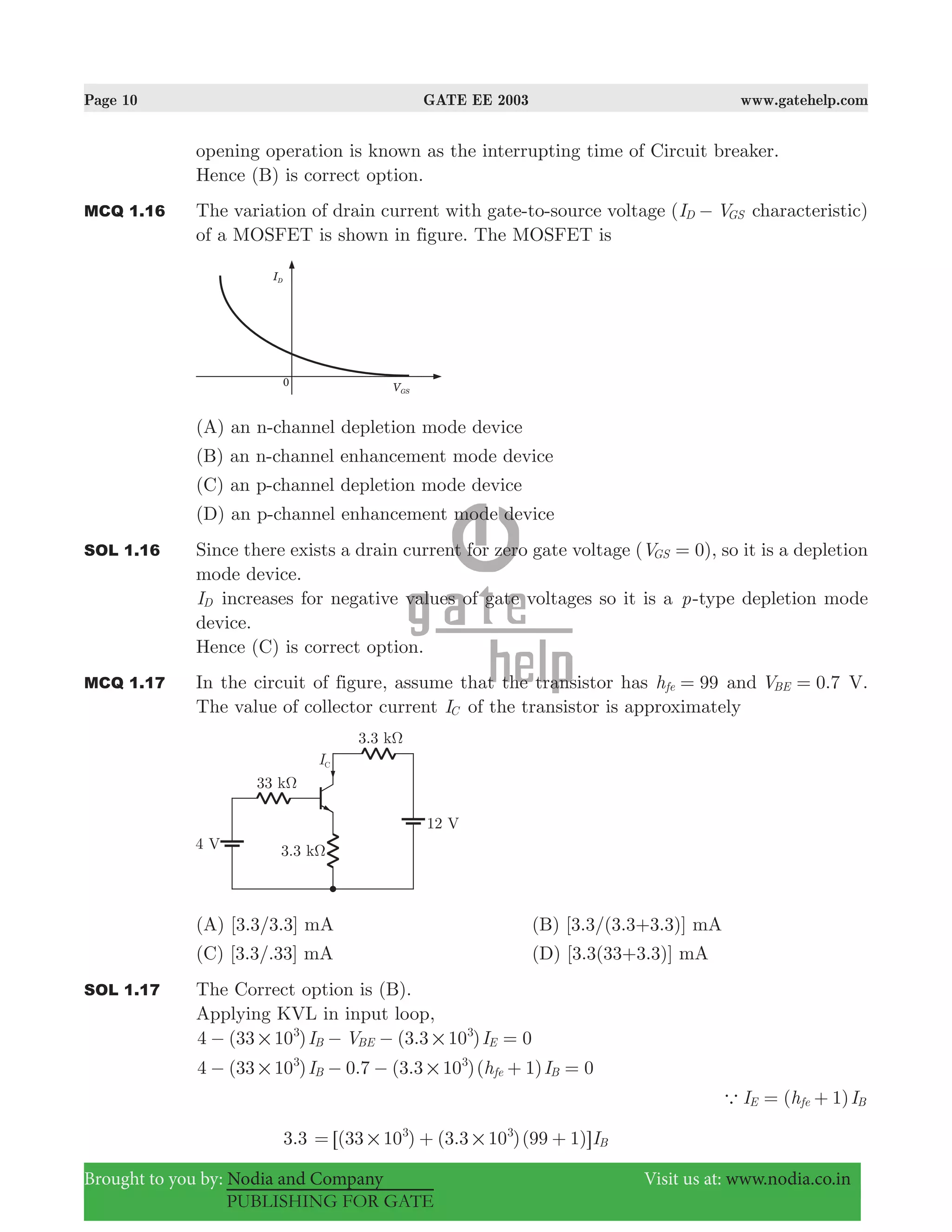 Page 10 GATE EE 2003 www.gatehelp.com
Brought to you by: Nodia and Company Visit us at: www.nodia.co.in
PUBLISHING FOR GATE
opening operation is known as the interrupting time of Circuit breaker.
Hence (B) is correct option.
MCQ 1.16 The variation of drain current with gate-to-source voltage (I VD GS− characteristic)
of a MOSFET is shown in figure. The MOSFET is
(A) an n-channel depletion mode device
(B) an n-channel enhancement mode device
(C) an p-channel depletion mode device
(D) an p-channel enhancement mode device
SOL 1.16 Since there exists a drain current for zero gate voltage ( )V 0GS = , so it is a depletion
mode device.
ID increases for negative values of gate voltages so it is a p-type depletion mode
device.
Hence (C) is correct option.
MCQ 1.17 In the circuit of figure, assume that the transistor has 99hfe = and .V 0 7BE = V.
The value of collector current IC of the transistor is approximately
(A) [3.3/3.3] mA (B) [3.3/(3.3+3.3)] mA
(C) [3.3/.33] mA (D) [3.3(33+3.3)] mA
SOL 1.17 The Correct option is (B).
Applying KVL in input loop,
( ) ( . )
4 (33 10 ) 0.7 (3.3 10 )( 1) 0
I V I
I h I
4 33 10 3 3 10 0B BE E
B fe B
3 3
3 3
# #
# #
− − − =
− − − + =
( 1)I h IE fe Ba = +
3.3 ( ) ( . )( ) I33 10 3 3 10 99 1 B
3 3
# #= + +6 @
 