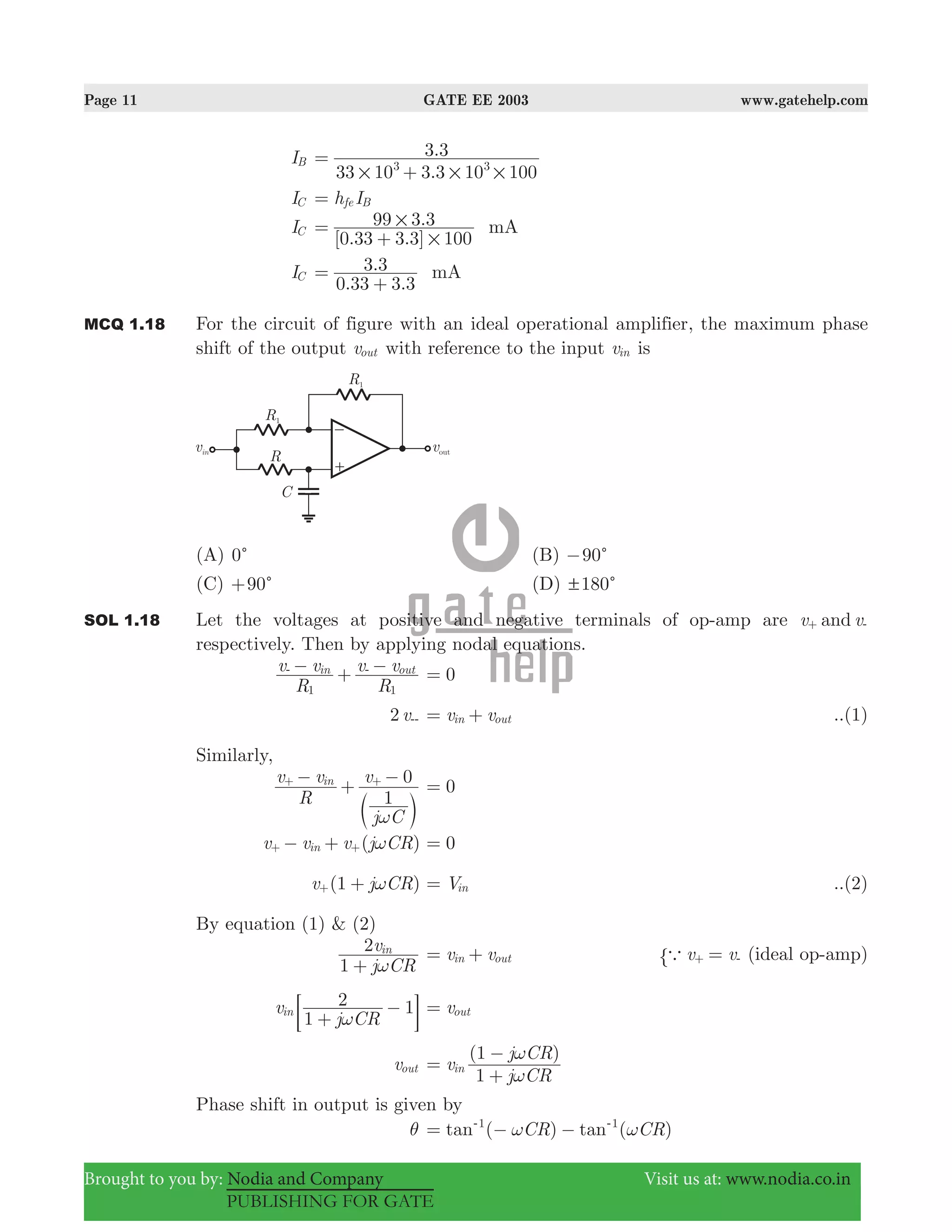 Page 11 GATE EE 2003 www.gatehelp.com
Brought to you by: Nodia and Company Visit us at: www.nodia.co.in
PUBLISHING FOR GATE
IB
.
.
33 10 3 3 10 100
3 3
3 3
# # #
=
+
IC h Ife B=
IC
[ . . ]
.
0 33 3 3 100
99 3 3 mA
#
#=
+
IC
. .
.
0 33 3 3
3 3 mA=
+
MCQ 1.18 For the circuit of figure with an ideal operational amplifier, the maximum phase
shift of the output vout with reference to the input vin is
(A) 0c (B) 90c−
(C) 90c+ (D) 180! c
SOL 1.18 Let the voltages at positive and negative terminals of op-amp are v vand+ -
respectively. Then by applying nodal equations.
R
v v
R
v vin out
1 1
− + −- -
0=
2 v-- v vin out= + ..(1)
Similarly,
R
v v
j C
v
1
0in
ω
−
+
−+ +
c m
0=
( )v v v j CRin ω− ++ + 0=
(1 )v j CRω++ Vin= ..(2)
By equation (1) & (2)
j CR
v
1
2 in
ω+
v vin out= + v va =+ -" (ideal op-amp)
v
j CR1
2 1in
ω+
−; E vout=
vout
( )
v
j CR
j CR
1
1
in
ω
ω
=
+
−
Phase shift in output is given by
θ ( ) ( )tan tanCR CR1 1
ω ω= − −- -
 