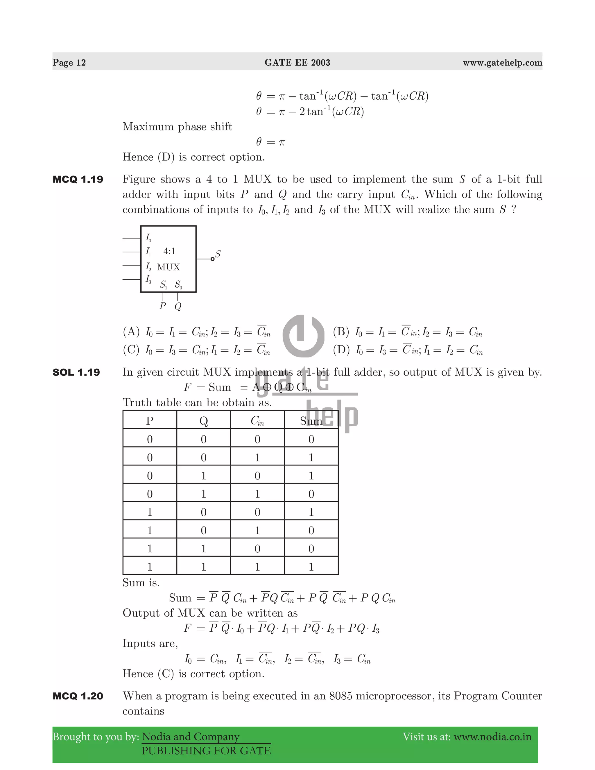 Page 12 GATE EE 2003 www.gatehelp.com
Brought to you by: Nodia and Company Visit us at: www.nodia.co.in
PUBLISHING FOR GATE
θ ( ) ( )tan tanCR CR1 1
π ω ω= − −- -
θ 2 ( )tan CR1
π ω= − -
Maximum phase shift
θ π=
Hence (D) is correct option.
MCQ 1.19 Figure shows a 4 to 1 MUX to be used to implement the sum S of a 1-bit full
adder with input bits P and Q and the carry input Cin . Which of the following
combinations of inputs to , ,I I I0 1 2 and I3 of the MUX will realize the sum S ?
(A) ;I I C I I Cin in0 1 2 3= = = = (B) ;I I C I I Cin in0 1 2 3= = = =
(C) ;I I C I I Cin in0 3 1 2= = = = (D) ;I I C I I Cin in0 3 1 2= = = =
SOL 1.19 In given circuit MUX implements a 1-bit full adder, so output of MUX is given by.
F Sum A Q Cin5 5==
Truth table can be obtain as.
P Q Cin Sum
0 0 0 0
0 0 1 1
0 1 0 1
0 1 1 0
1 0 0 1
1 0 1 0
1 1 0 0
1 1 1 1
Sum is.
Sum P Q C PQ C P Q C P Q Cin in in in= + + +
Output of MUX can be written as
F P Q I PQ I PQ I PQ I0 1 2 3$ $ $ $= + + +
Inputs are,
I0 , , ,C I C I C I Cin in in in1 2 3= = = =
Hence (C) is correct option.
MCQ 1.20 When a program is being executed in an 8085 microprocessor, its Program Counter
contains
 