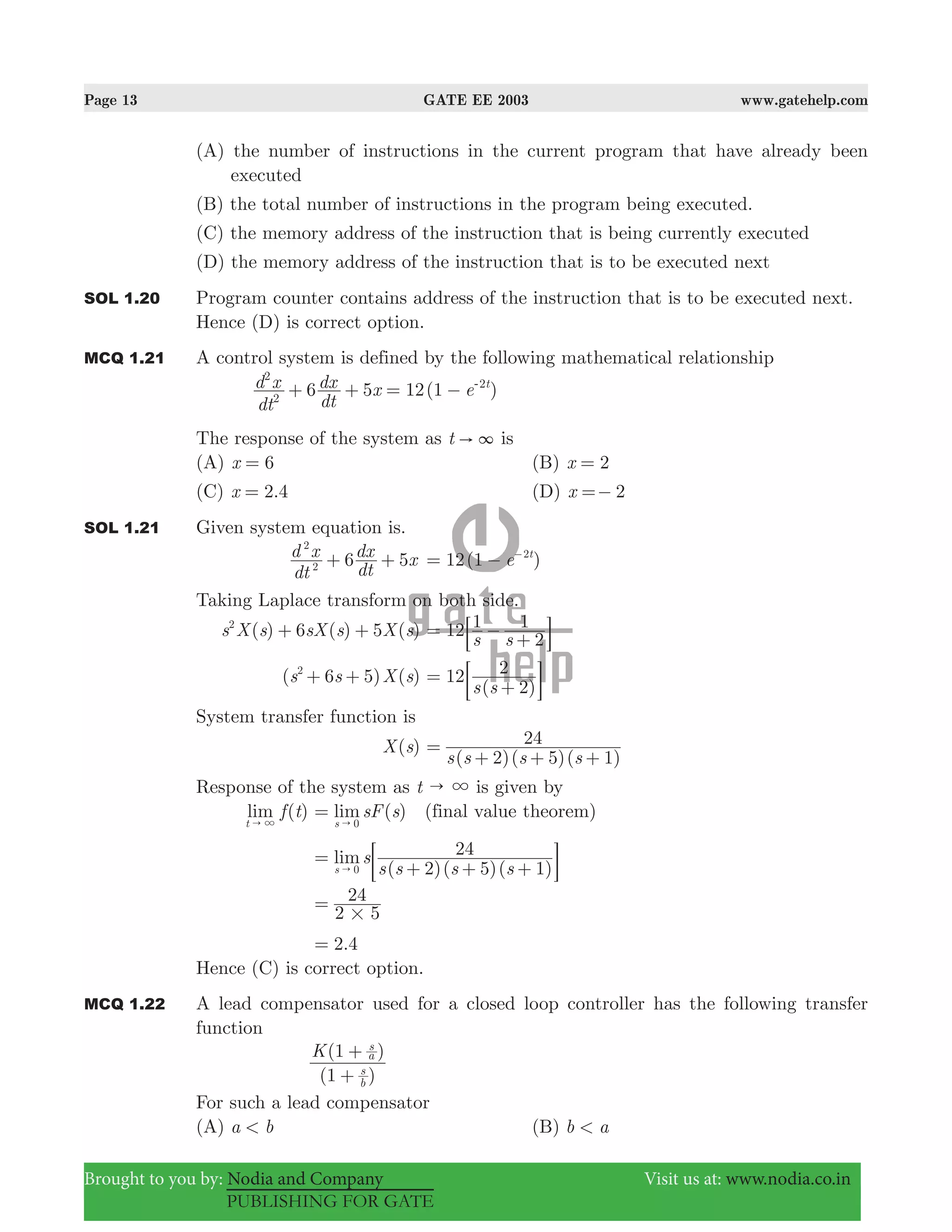 Page 13 GATE EE 2003 www.gatehelp.com
Brought to you by: Nodia and Company Visit us at: www.nodia.co.in
PUBLISHING FOR GATE
(A) the number of instructions in the current program that have already been
executed
(B) the total number of instructions in the program being executed.
(C) the memory address of the instruction that is being currently executed
(D) the memory address of the instruction that is to be executed next
SOL 1.20 Program counter contains address of the instruction that is to be executed next.
Hence (D) is correct option.
MCQ 1.21 A control system is defined by the following mathematical relationship
( )
dt
d x
dt
dx x e6 5 12 1 t
2
2
2
+ + = − -
The response of the system as t " 3 is
(A) x 6= (B) x 2=
(C) .x 2 4= (D) x 2=−
SOL 1.21 Given system equation is.
6 5
dt
d x
dt
dx x2
2
+ + ( )e12 1 t2
= − −
Taking Laplace transform on both side.
( ) ( ) ( )s X s sX s X s6 52
+ + 12
s s
1
2
1= −
+: D
( ) ( )s s X s6 52
+ + 12
( 2)
2
s s
=
+; E
System transfer function is
( )X s
( )( )( )s s s s2 5 1
24=
+ + +
Response of the system as t " 3 is given by
( )lim f t
t " 3
lim ( )sF s
s 0
=
"
(final value theorem)
( 2)( 5)( 1)
24lims
s s s ss 0
=
+ + +" ; E
2 5
24
#
=
.2 4=
Hence (C) is correct option.
MCQ 1.22 A lead compensator used for a closed loop controller has the following transfer
function
(1 )
(1 )K
b
s
a
s
+
+
For such a lead compensator
(A) a b< (B) b a<
 