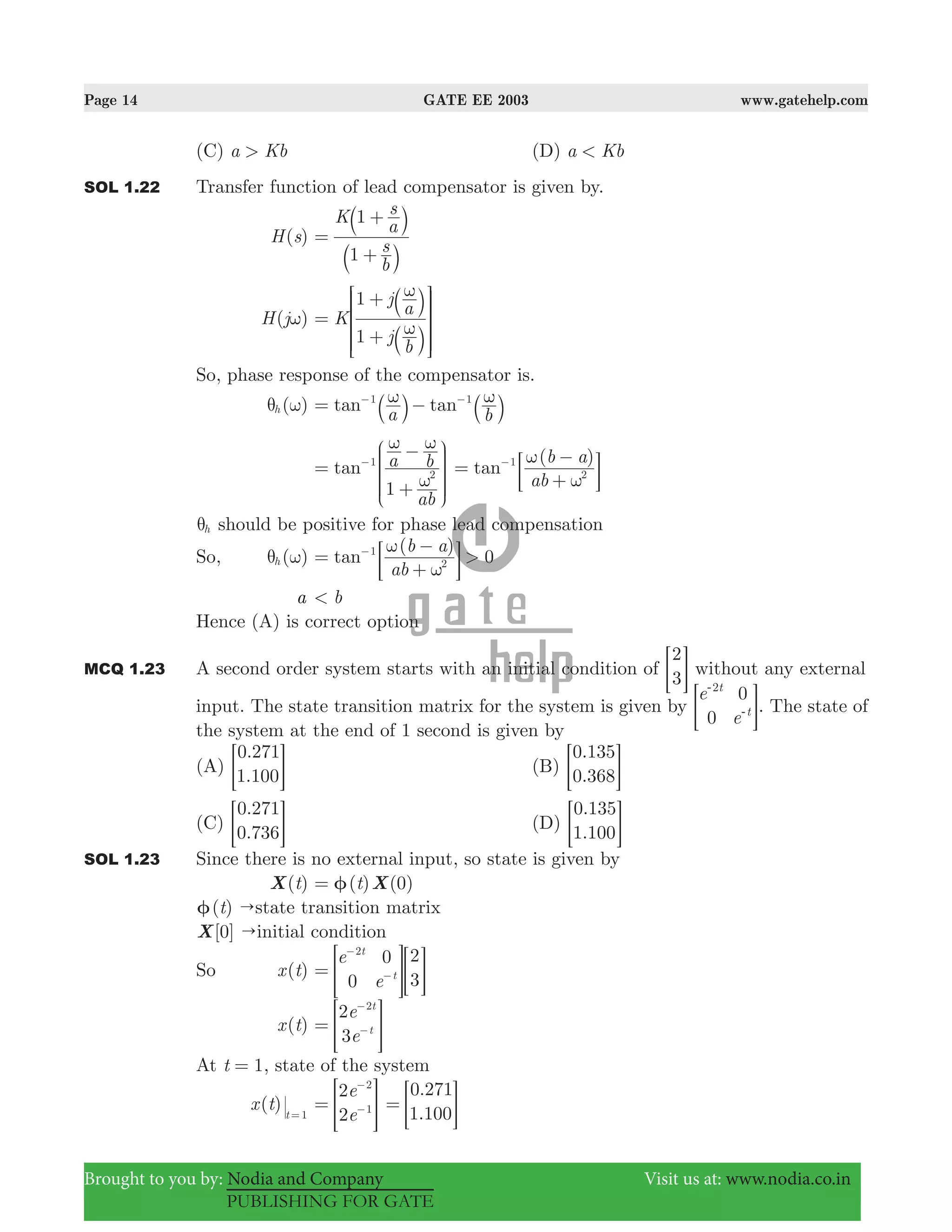 Page 14 GATE EE 2003 www.gatehelp.com
Brought to you by: Nodia and Company Visit us at: www.nodia.co.in
PUBLISHING FOR GATE
(C) a Kb> (D) a Kb<
SOL 1.22 Transfer function of lead compensator is given by.
( )H s
b
s
K
a
s
1
1
=
+
+
a
a
k
k
( )H jω K
j
b
j
a
1
1
ω
ω
=
+
+
a
a
k
k
R
T
S
S
SS
V
X
W
W
WW
So, phase response of the compensator is.
( )hθ ω tan tan
a b
1 1ω ω= −− −
a ak k
1
tan
ab
a b
2
1
ω
ω ω
=
+
−−
J
L
K
KK
N
P
O
OO
( )
tan
ab
b a1
2
ω
ω
=
+
−−
; E
hθ should be positive for phase lead compensation
So, ( )hθ ω
( )
0tan
ab
b a
>1
2
ω
ω
=
+
−−
; E
a b<
Hence (A) is correct option
MCQ 1.23 A second order system starts with an initial condition of
2
3= G without any external
input. The state transition matrix for the system is given by
e
e0
0t
t
2-
-= G. The state of
the system at the end of 1 second is given by
(A)
.
.
0 271
1 100= G (B)
.
.
0 135
0 368= G
(C)
.
.
0 271
0 736= G (D)
.
.
0 135
1 100= G
SOL 1.23 Since there is no external input, so state is given by
( )tX ( ) (0)t Xφ=
( )t "φ state transition matrix
[0]X "initial condition
So ( )x t
e
e0
0 2
3
t
t
2
=
−
−> >H H
( )x t
e
e
2
3
t
t
2
=
−
−> H
At t 1= , state of the system
( )x t t 1=
e
e
2
2
2
1=
−
−> H
.
.
0 271
1 100
= > H
 