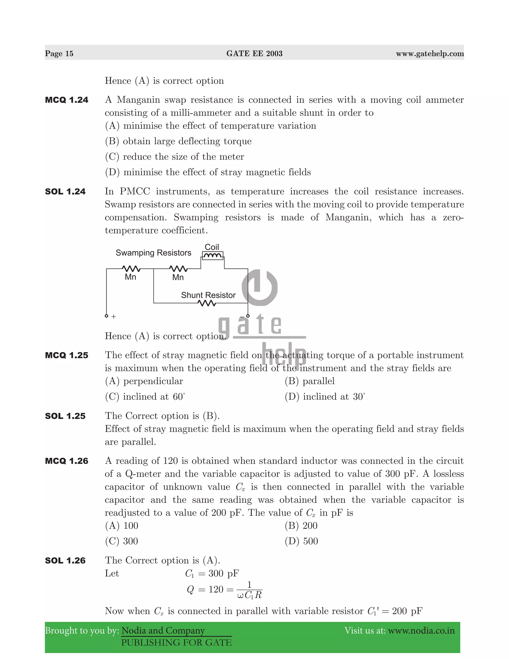 Page 15 GATE EE 2003 www.gatehelp.com
Brought to you by: Nodia and Company Visit us at: www.nodia.co.in
PUBLISHING FOR GATE
Hence (A) is correct option
MCQ 1.24 A Manganin swap resistance is connected in series with a moving coil ammeter
consisting of a milli-ammeter and a suitable shunt in order to
(A) minimise the effect of temperature variation
(B) obtain large deflecting torque
(C) reduce the size of the meter
(D) minimise the effect of stray magnetic fields
SOL 1.24 In PMCC instruments, as temperature increases the coil resistance increases.
Swamp resistors are connected in series with the moving coil to provide temperature
compensation. Swamping resistors is made of Manganin, which has a zero-
temperature coefficient.
Hence (A) is correct option.
MCQ 1.25 The effect of stray magnetic field on the actuating torque of a portable instrument
is maximum when the operating field of the instrument and the stray fields are
(A) perpendicular (B) parallel
(C) inclined at 60%
(D) inclined at 30%
SOL 1.25 The Correct option is (B).
Effect of stray magnetic field is maximum when the operating field and stray fields
are parallel.
MCQ 1.26 A reading of 120 is obtained when standard inductor was connected in the circuit
of a Q-meter and the variable capacitor is adjusted to value of 300 pF. A lossless
capacitor of unknown value Cx is then connected in parallel with the variable
capacitor and the same reading was obtained when the variable capacitor is
readjusted to a value of 200 pF. The value of Cx in pF is
(A) 100 (B) 200
(C) 300 (D) 500
SOL 1.26 The Correct option is (A).
Let C1 300= pF
Q
C R
120 1
1ω
= =
Now when Cx is connected in parallel with variable resistor 'C 2001 = pF
 
