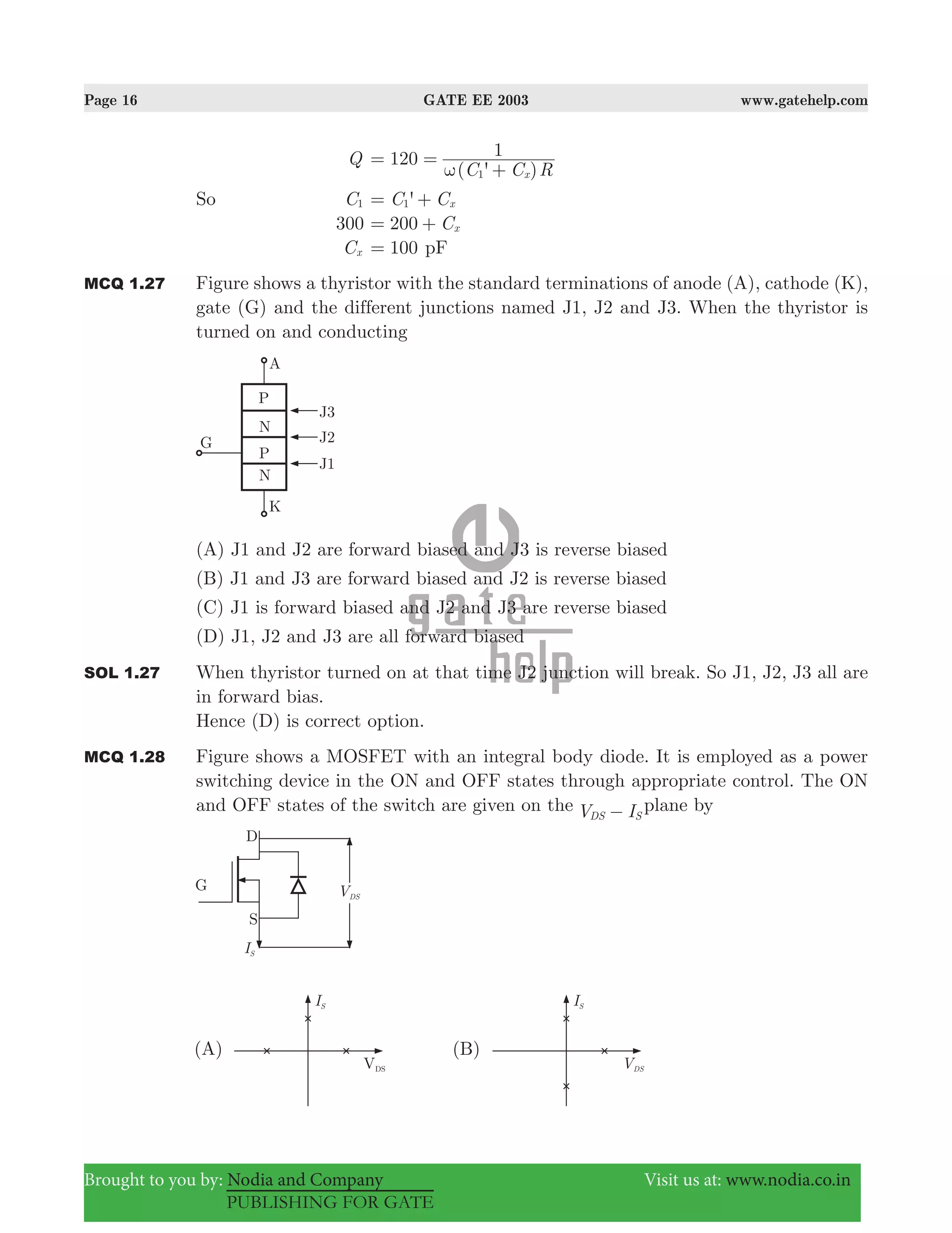 Page 16 GATE EE 2003 www.gatehelp.com
Brought to you by: Nodia and Company Visit us at: www.nodia.co.in
PUBLISHING FOR GATE
Q
( ' )C C R
120 1
x1ω
= =
+
So C1 'C Cx1= +
300 C200 x= +
Cx 100= pF
MCQ 1.27 Figure shows a thyristor with the standard terminations of anode (A), cathode (K),
gate (G) and the different junctions named J1, J2 and J3. When the thyristor is
turned on and conducting
(A) J1 and J2 are forward biased and J3 is reverse biased
(B) J1 and J3 are forward biased and J2 is reverse biased
(C) J1 is forward biased and J2 and J3 are reverse biased
(D) J1, J2 and J3 are all forward biased
SOL 1.27 When thyristor turned on at that time J2 junction will break. So J1, J2, J3 all are
in forward bias.
Hence (D) is correct option.
MCQ 1.28 Figure shows a MOSFET with an integral body diode. It is employed as a power
switching device in the ON and OFF states through appropriate control. The ON
and OFF states of the switch are given on the V IDS S− plane by
 
