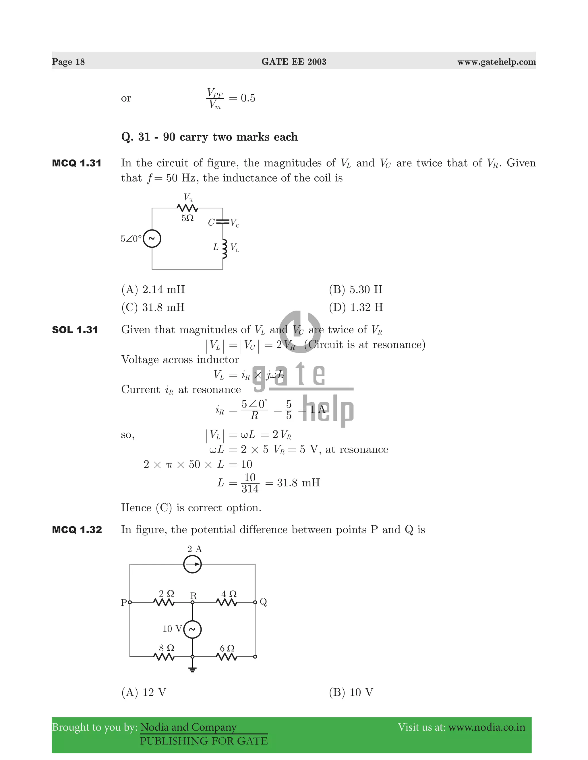 Page 18 GATE EE 2003 www.gatehelp.com
Brought to you by: Nodia and Company Visit us at: www.nodia.co.in
PUBLISHING FOR GATE
or
V
V
m
PP
.0 5=
Q. 31 - 90 carry two marks each
MCQ 1.31 In the circuit of figure, the magnitudes of VL and VC are twice that of VR. Given
that 50f Hz= , the inductance of the coil is
(A) 2.14 mH (B) 5.30 H
(C) 31.8 mH (D) 1.32 H
SOL 1.31 Given that magnitudes of VL and VC are twice of VR
VL VC= 2VR= (Circuit is at resonance)
Voltage across inductor
VL i j LR # ω=
Current iR at resonance
iR
R
5 0+=
%
5
5= 1 A=
so, VL Lω= 2VR=
Lω 2 5#= 5VR = V, at resonance
2 50 L# # #π 10=
L
314
10= 31.8= mH
Hence (C) is correct option.
MCQ 1.32 In figure, the potential difference between points P and Q is
(A) 12 V (B) 10 V
 