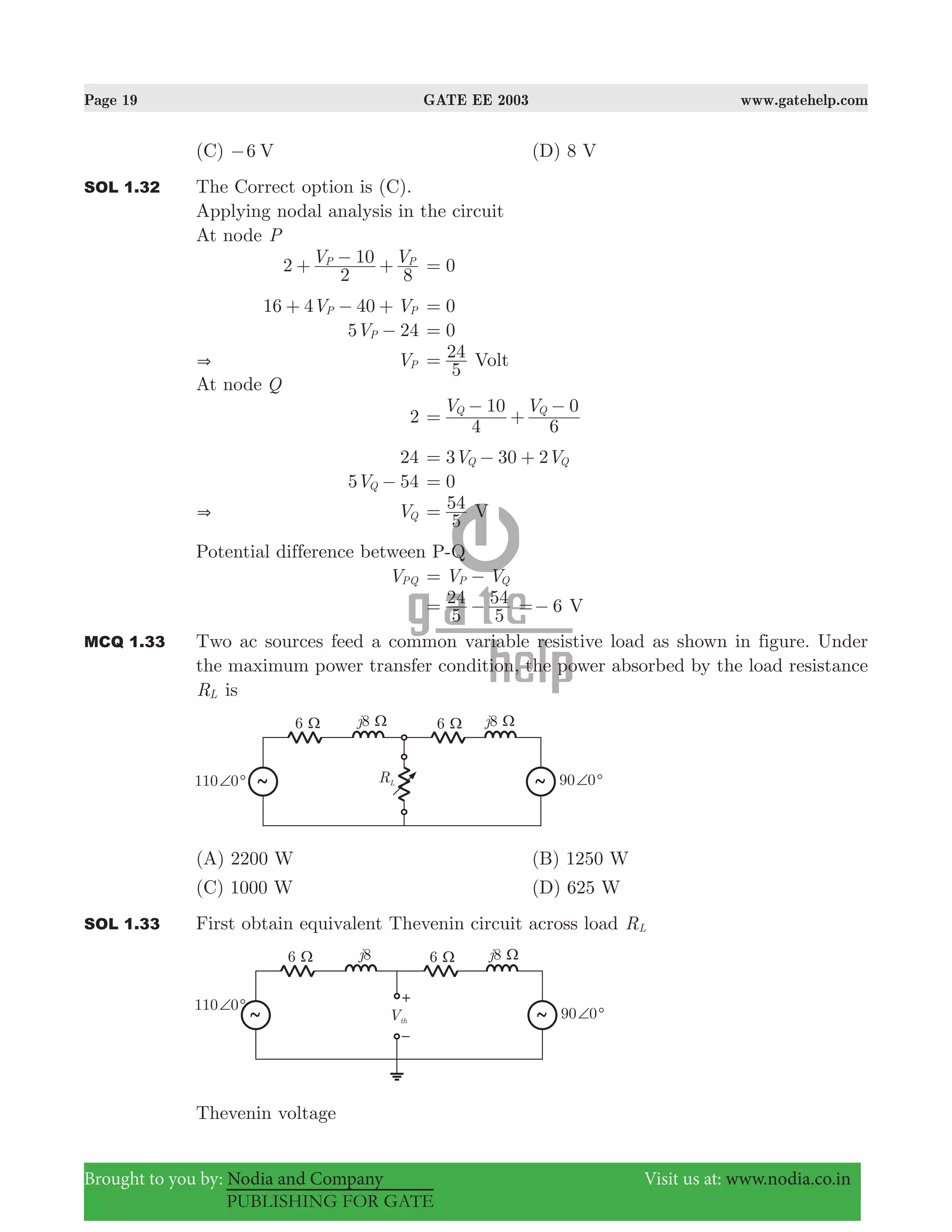 Page 19 GATE EE 2003 www.gatehelp.com
Brought to you by: Nodia and Company Visit us at: www.nodia.co.in
PUBLISHING FOR GATE
(C) 6 V− (D) 8 V
SOL 1.32 The Correct option is (C).
Applying nodal analysis in the circuit
At node P
2 V V
2
10
8
P P
+ − + 0=
16 4 40V VP P+ − + 0=
5 24VP − 0=
& VP
5
24= Volt
At node Q
2
V V
4
10
6
0Q Q
=
−
+
−
24 3 30 2V VQ Q= − +
5 54VQ − 0=
& VQ
5
54= V
Potential difference between P-Q
VPQ V VP Q= −
5
24
5
54= − 6=− V
MCQ 1.33 Two ac sources feed a common variable resistive load as shown in figure. Under
the maximum power transfer condition, the power absorbed by the load resistance
RL is
(A) 2200 W (B) 1250 W
(C) 1000 W (D) 625 W
SOL 1.33 First obtain equivalent Thevenin circuit across load RL
Thevenin voltage
 