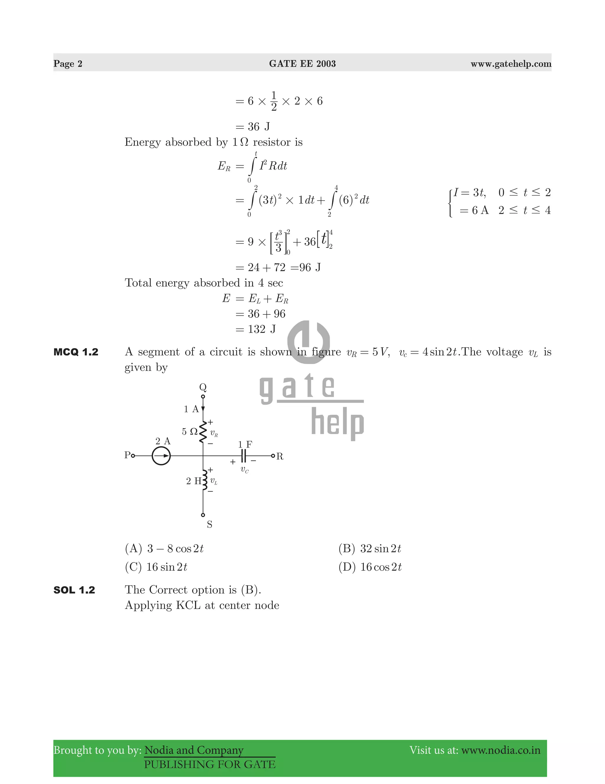 Page 2 GATE EE 2003 www.gatehelp.com
Brought to you by: Nodia and Company Visit us at: www.nodia.co.in
PUBLISHING FOR GATE
6 2 6
2
1
# # #=
36= J
Energy absorbed by 1 Ω resistor is
ER I Rdt
t
2
0
= #
( ) ( )t dt dt3 1 62
0
2
2
2
4
#= +# # ,
A
I t t
t
3 0 2
6 2 4
# #
# #
=
=
)
9 36t
3
3
0
2
2
4
[ ]t#= +: D
24 72= + =96 J
Total energy absorbed in 4 sec
E E EL R= +
36 96= +
132= J
MCQ 1.2 A segment of a circuit is shown in figure 5 , 4 2sinv V v tR c= = .The voltage vL is
given by
(A) 3 8 cos t2− (B) 2sin t32
(C) sin t16 2 (D) 16 2cos t
SOL 1.2 The Correct option is (B).
Applying KCL at center node
 