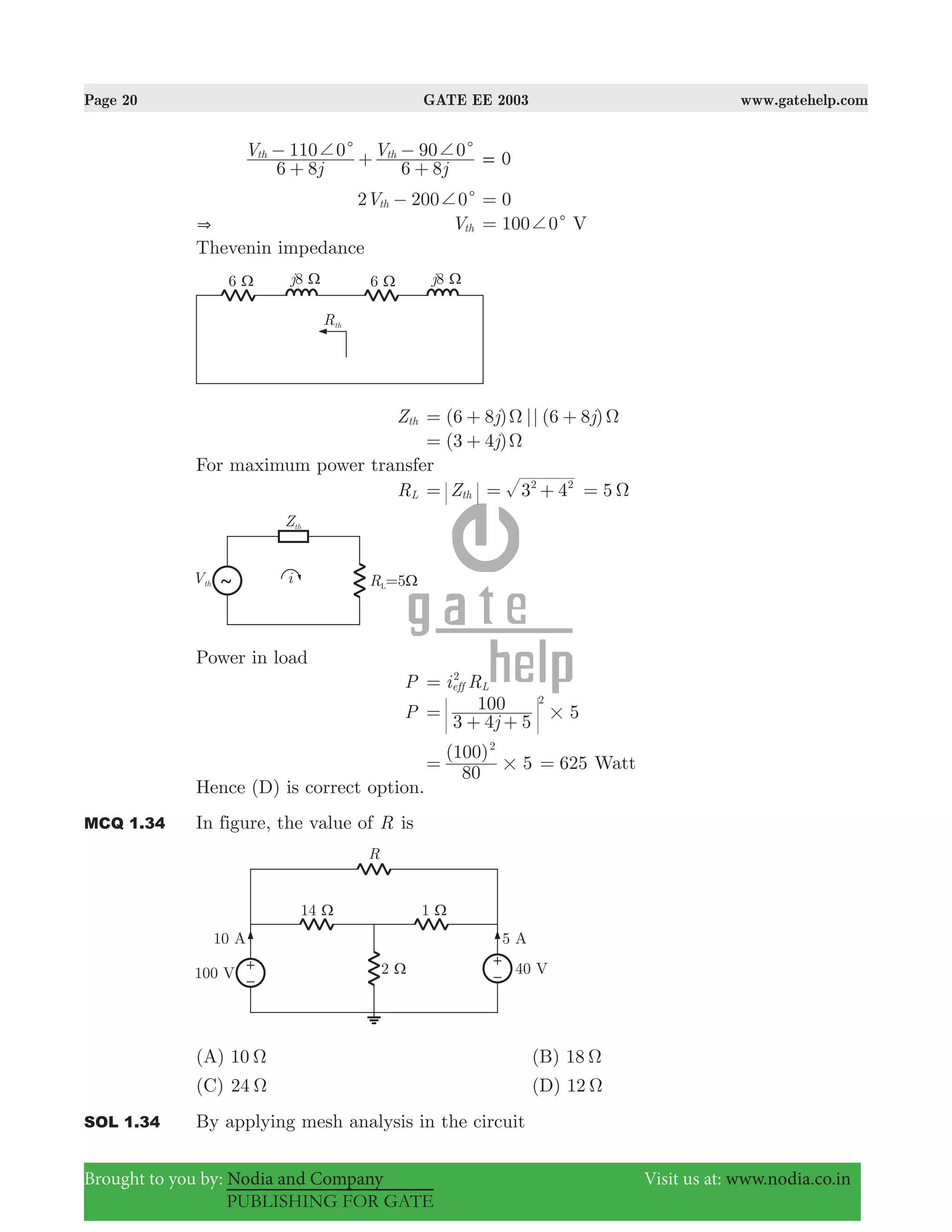 Page 20 GATE EE 2003 www.gatehelp.com
Brought to you by: Nodia and Company Visit us at: www.nodia.co.in
PUBLISHING FOR GATE
j
V
j
V
6 8
110 0
6 8
90 0th thc c+ +
+
− +
+
− 0=
2 200 0Vth c+− 0=
& Vth 100 0c+= V
Thevenin impedance
Zth (6 8 ) || (6 8 )j jΩ Ω= + +
(3 4 )j Ω= +
For maximum power transfer
RL Zth= 3 42 2
= + 5 Ω=
Power in load
P i Reff L
2
=
P 5
j3 4 5
100 2
#=
+ +
( )
5
80
100 2
#= 625= Watt
Hence (D) is correct option.
MCQ 1.34 In figure, the value of R is
(A) 10 Ω (B) 18 Ω
(C) 24 Ω (D) 12 Ω
SOL 1.34 By applying mesh analysis in the circuit
 