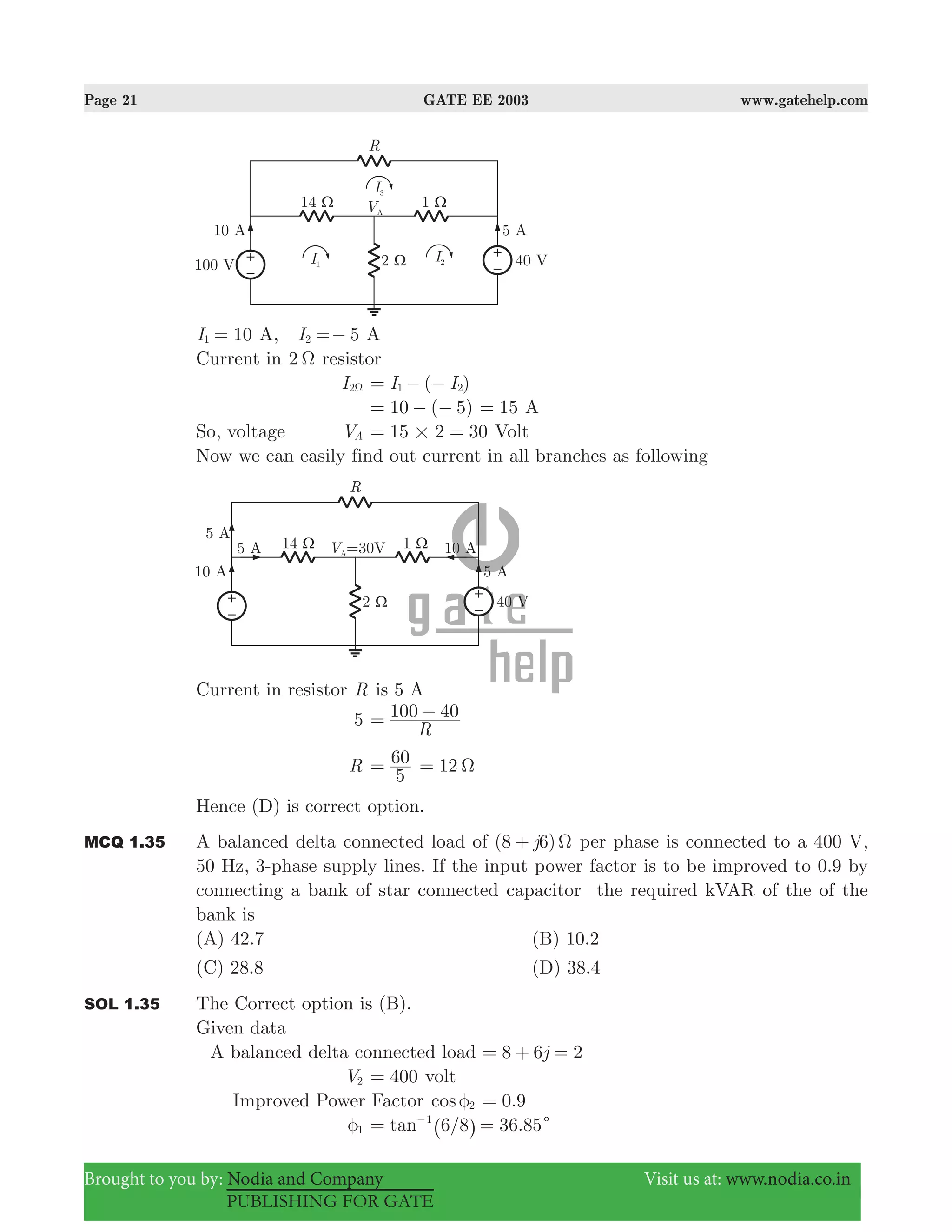 Page 21 GATE EE 2003 www.gatehelp.com
Brought to you by: Nodia and Company Visit us at: www.nodia.co.in
PUBLISHING FOR GATE
10I1 = A, 5I2 =− A
Current in 2 Ω resistor
I2Ω ( )I I1 2= − −
10 ( 5)= − − 15= A
So, voltage VA 15 2 30#= = Volt
Now we can easily find out current in all branches as following
Current in resistor R is 5 A
5
R
100 40= −
R
5
60= 12 Ω=
Hence (D) is correct option.
MCQ 1.35 A balanced delta connected load of (8 6)j Ω+ per phase is connected to a 400 V,
50 Hz, 3-phase supply lines. If the input power factor is to be improved to 0.9 by
connecting a bank of star connected capacitor the required kVAR of the of the
bank is
(A) 42.7 (B) 10.2
(C) 28.8 (D) 38.4
SOL 1.35 The Correct option is (B).
Given data
A balanced delta connected load j8 6 2= + =
V2 400= volt
Improved Power Factor cos 2φ .90=
1φ 6/8 36.85tan 1
c= =−
^ h
 