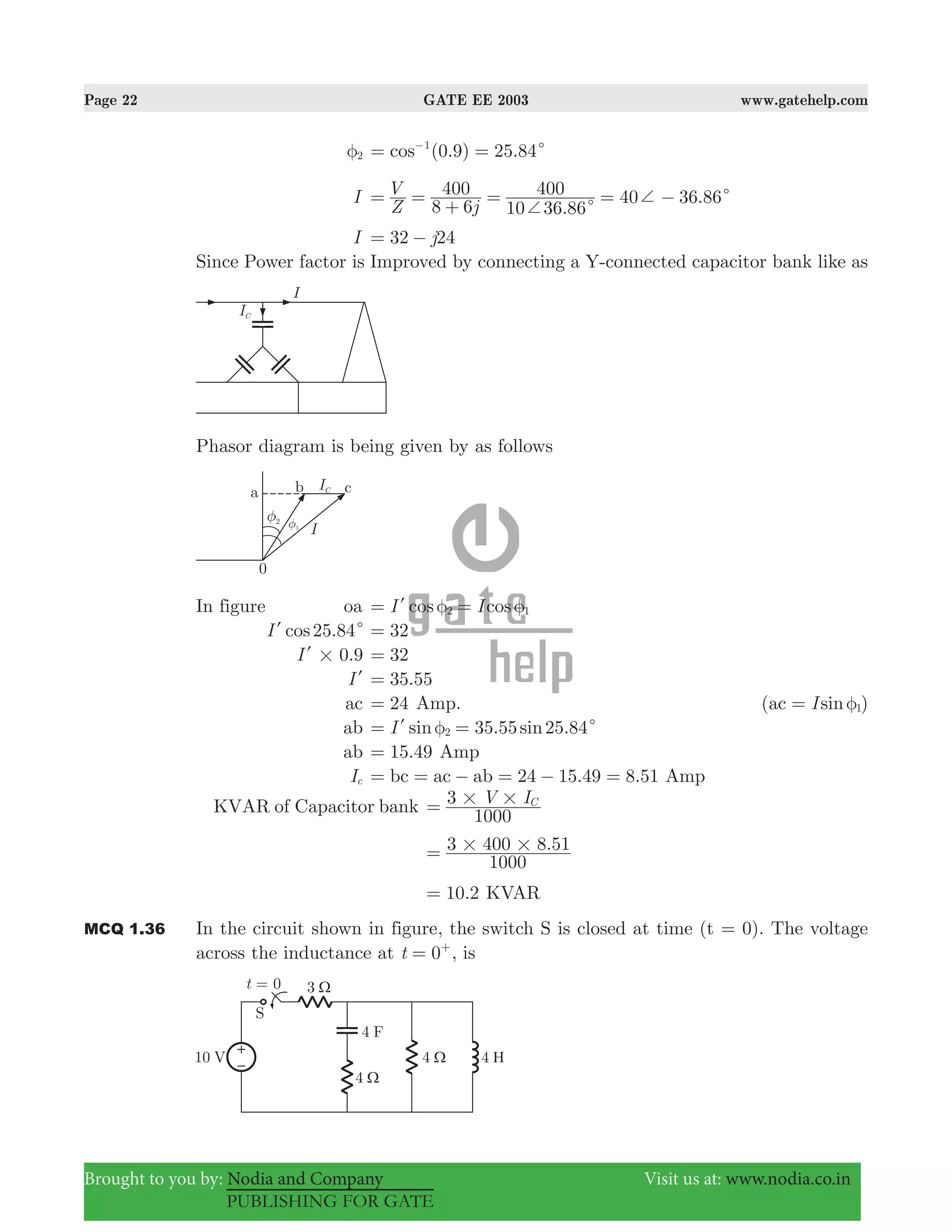 Page 22 GATE EE 2003 www.gatehelp.com
Brought to you by: Nodia and Company Visit us at: www.nodia.co.in
PUBLISHING FOR GATE
2φ ( .9) 25.84cos 01
c= =−
I
.
40 36.86
Z
V
j8 6
400
10 36 86
400
c
c
+
+= =
+
= = −
I j32 24= −
Since Power factor is Improved by connecting a Y-connected capacitor bank like as
Phasor diagram is being given by as follows
In figure oa cos cosI I2 1φ φ= =l
.cosI 25 84cl 32=
.I 0 9#l 32=
Il .35 55=
ac 24= Amp. ( )sinIac 1φ=
ab 35.55 25.84sin sinI 2 cφ= =l
ab .15 49= Amp
Ic bc ac ab 24 15.49 8.51= = − = − = Amp
KVAR of Capacitor bank V I
1000
3 C# #=
.
1000
3 400 8 51# #=
.10 2= KVAR
MCQ 1.36 In the circuit shown in figure, the switch S is closed at time (t = 0). The voltage
across the inductance at t 0= +
, is
 