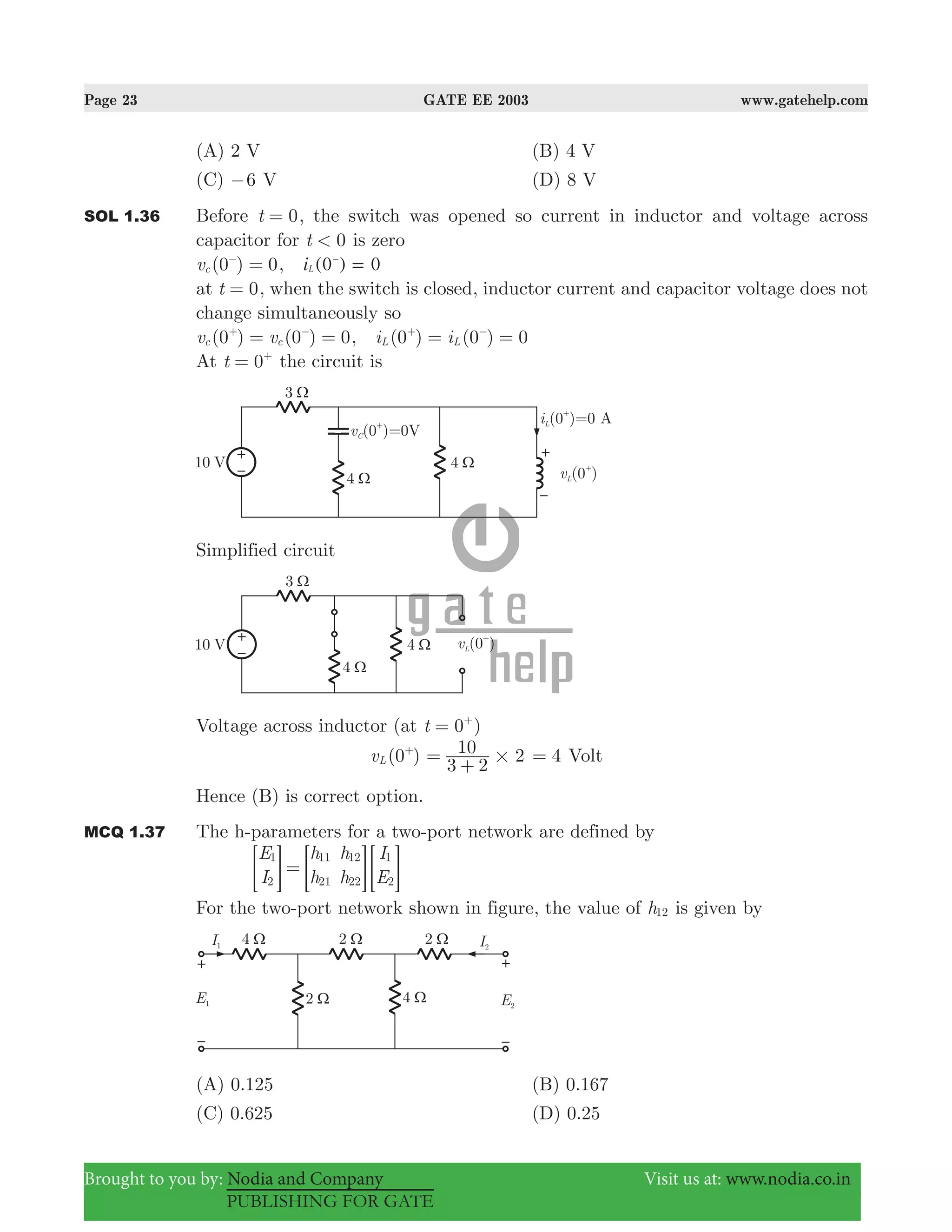 Page 23 GATE EE 2003 www.gatehelp.com
Brought to you by: Nodia and Company Visit us at: www.nodia.co.in
PUBLISHING FOR GATE
(A) 2 V (B) 4 V
(C) 6− V (D) 8 V
SOL 1.36 Before 0t = , the switch was opened so current in inductor and voltage across
capacitor for 0t < is zero
(0 ) 0vc =−
, ( )i 0 0L =-
at 0t = , when the switch is closed, inductor current and capacitor voltage does not
change simultaneously so
(0 ) (0 ) 0v vc c= =+ −
, (0 ) (0 ) 0i iL L= =+ −
At 0t = +
the circuit is
Simplified circuit
Voltage across inductor (at 0t = +
)
(0 )vL
+
2
3 2
10
#=
+
4= Volt
Hence (B) is correct option.
MCQ 1.37 The h-parameters for a two-port network are defined by
E
I
h
h
h
h
I
E
1
2
11
21
12
22
1
2
== = =G G G
For the two-port network shown in figure, the value of h12 is given by
(A) 0.125 (B) 0.167
(C) 0.625 (D) 0.25
 