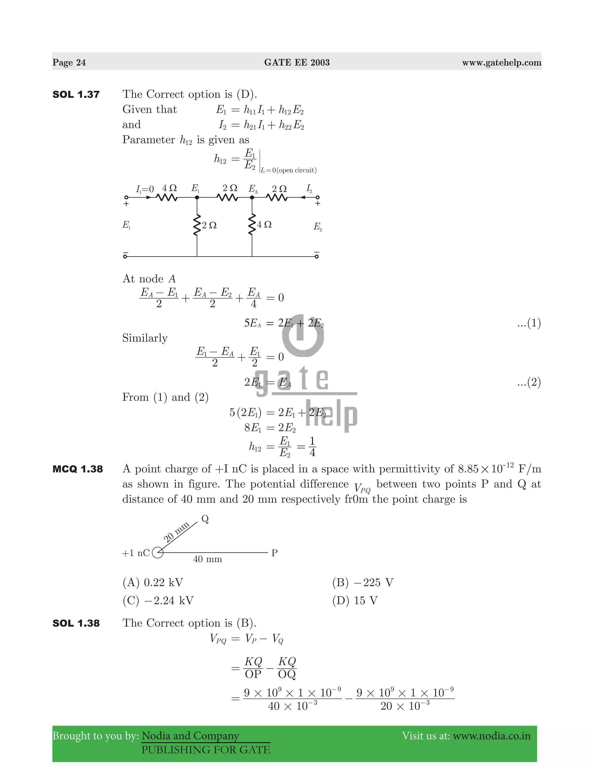 Page 24 GATE EE 2003 www.gatehelp.com
Brought to you by: Nodia and Company Visit us at: www.nodia.co.in
PUBLISHING FOR GATE
SOL 1.37 The Correct option is (D).
Given that E1 h I h E11 1 12 2= +
and I2 h I h E21 1 22 2= +
Parameter h12 is given as
h12
E
E
( )open circuitI2
1
01
=
=
At node A
E E E E E
2 2 4
A A A1 2− + − + 0=
E5 A E E2 21 2= + ...(1)
Similarly
E E E
2 2
A1 1− + 0=
2E1 EA= ...(2)
From (1) and (2)
5(2 )E1 2 2E E1 2= +
8E1 2E2=
h12
E
E
2
1
=
4
1=
MCQ 1.38 A point charge of +I nC is placed in a space with permittivity of .8 85 10 12
#
-
F/m
as shown in figure. The potential difference VPQ
between two points P and Q at
distance of 40 mm and 20 mm respectively fr0m the point charge is
(A) 0.22 kV (B) 225− V
(C) .2 24− kV (D) 15 V
SOL 1.38 The Correct option is (B).
VPQ V VP Q= −
KQ KQ
OP OQ
= −
40 10
9 10 1 10
20 10
9 10 1 10
3
9 9
3
9 9
#
# # #
#
# # #= −−
−
−
−
 