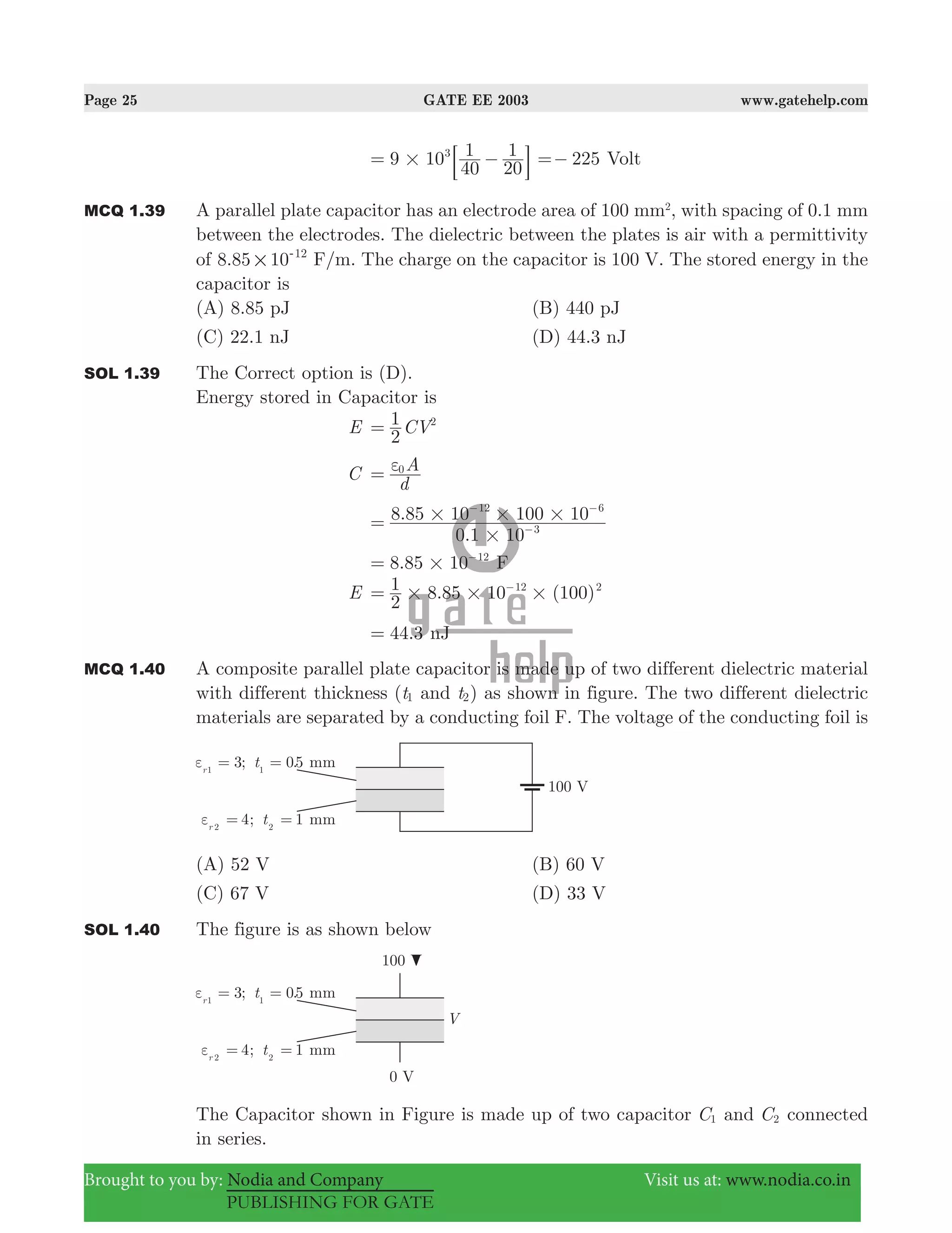 Page 25 GATE EE 2003 www.gatehelp.com
Brought to you by: Nodia and Company Visit us at: www.nodia.co.in
PUBLISHING FOR GATE
9 10
40
1
20
13
#= −: D 225=− Volt
MCQ 1.39 A parallel plate capacitor has an electrode area of 100 mm2
, with spacing of 0.1 mm
between the electrodes. The dielectric between the plates is air with a permittivity
of .8 85 10 12
#
-
F/m. The charge on the capacitor is 100 V. The stored energy in the
capacitor is
(A) 8.85 pJ (B) 440 pJ
(C) 22.1 nJ (D) 44.3 nJ
SOL 1.39 The Correct option is (D).
Energy stored in Capacitor is
E CV
2
1 2
=
C
d
A0ε=
.
.
0 1 10
8 85 10 100 10
3
12 6
#
# # #= −
− −
.8 85 10 12
#= −
F
E . ( )
2
1 8 85 10 10012 2
# # #= −
.44 3= nJ
MCQ 1.40 A composite parallel plate capacitor is made up of two different dielectric material
with different thickness (t1 and t2) as shown in figure. The two different dielectric
materials are separated by a conducting foil F. The voltage of the conducting foil is
(A) 52 V (B) 60 V
(C) 67 V (D) 33 V
SOL 1.40 The figure is as shown below
The Capacitor shown in Figure is made up of two capacitor C1 and C2 connected
in series.
 