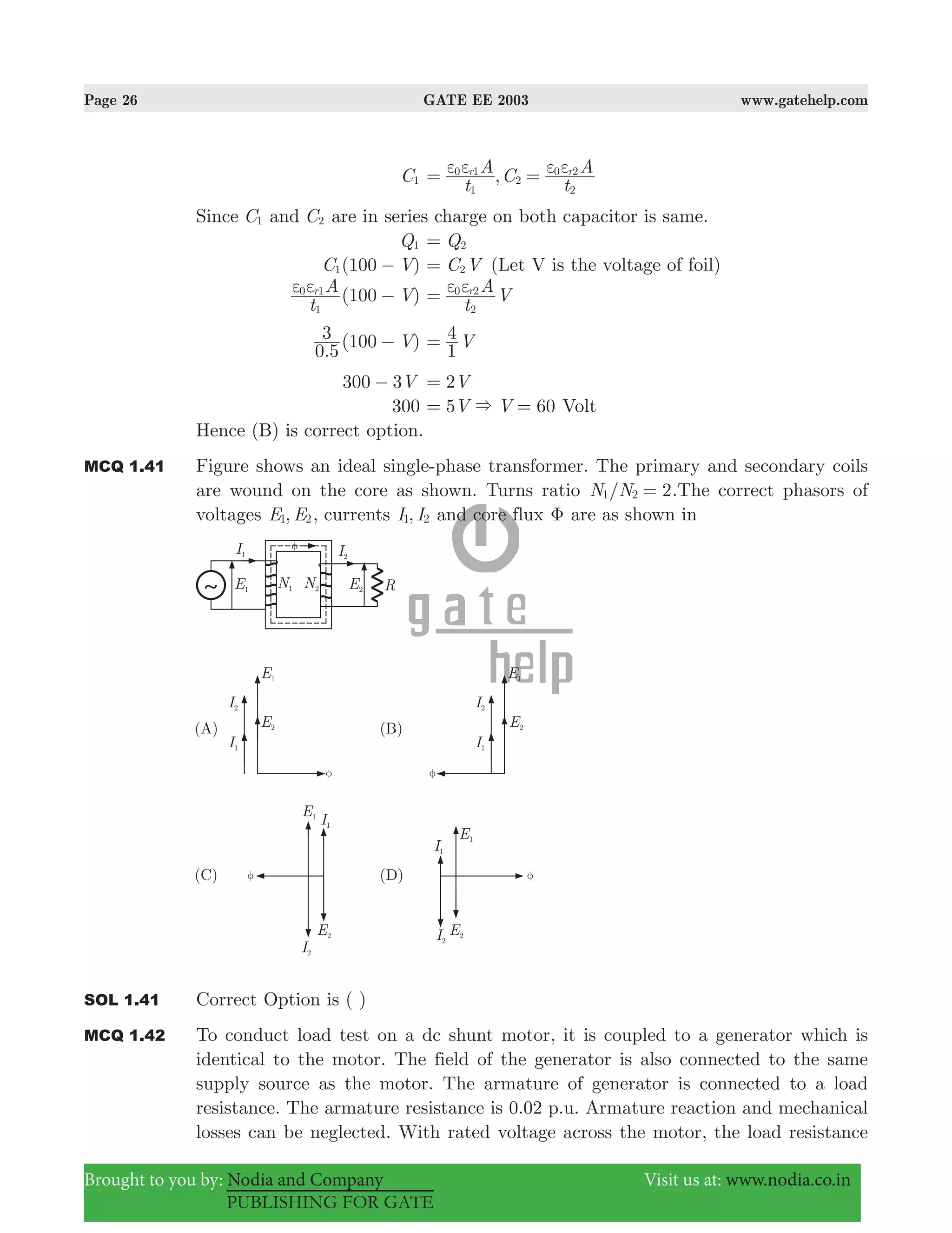 Page 26 GATE EE 2003 www.gatehelp.com
Brought to you by: Nodia and Company Visit us at: www.nodia.co.in
PUBLISHING FOR GATE
C1 ,
t
A C
t
Ar r
1
0 1
2
2
0 2ε ε ε ε= =
Since C1 and C2 are in series charge on both capacitor is same.
Q1 Q2=
( )C V1001 − C V2= (Let V is the voltage of foil)
( )
t
A V100r
1
0 1ε ε −
t
A Vr
2
0 2ε ε=
.
( )V
0 5
3 100 − V
1
4=
V300 3− V2=
300 5 60V V&= = Volt
Hence (B) is correct option.
MCQ 1.41 Figure shows an ideal single-phase transformer. The primary and secondary coils
are wound on the core as shown. Turns ratio /N N 21 2 = .The correct phasors of
voltages ,E E1 2, currents ,I I1 2 and core flux Φ are as shown in
SOL 1.41 Correct Option is ( )
MCQ 1.42 To conduct load test on a dc shunt motor, it is coupled to a generator which is
identical to the motor. The field of the generator is also connected to the same
supply source as the motor. The armature of generator is connected to a load
resistance. The armature resistance is 0.02 p.u. Armature reaction and mechanical
losses can be neglected. With rated voltage across the motor, the load resistance
 
