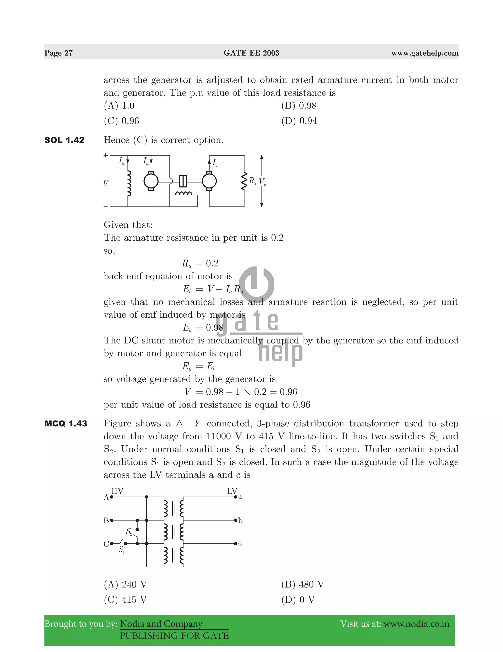 Page 27 GATE EE 2003 www.gatehelp.com
Brought to you by: Nodia and Company Visit us at: www.nodia.co.in
PUBLISHING FOR GATE
across the generator is adjusted to obtain rated armature current in both motor
and generator. The p.u value of this load resistance is
(A) 1.0 (B) 0.98
(C) 0.96 (D) 0.94
SOL 1.42 Hence (C) is correct option.
Given that:
The armature resistance in per unit is 0.2
so,
Ra .0 2=
back emf equation of motor is
Eb V I Ra a= −
given that no mechanical losses and armature reaction is neglected, so per unit
value of emf induced by motor is
Eb .0 98=
The DC shunt motor is mechanically coupled by the generator so the emf induced
by motor and generator is equal
Eg Eb=
so voltage generated by the generator is
V . . .0 98 1 0 2 0 96#= − =
per unit value of load resistance is equal to 0.96
MCQ 1.43 Figure shows a Y3− connected, 3-phase distribution transformer used to step
down the voltage from 11000 V to 415 V line-to-line. It has two switches S1 and
S2. Under normal conditions S1 is closed and S2 is open. Under certain special
conditions S1 is open and S2 is closed. In such a case the magnitude of the voltage
across the LV terminals a and c is
(A) 240 V (B) 480 V
(C) 415 V (D) 0 V
 