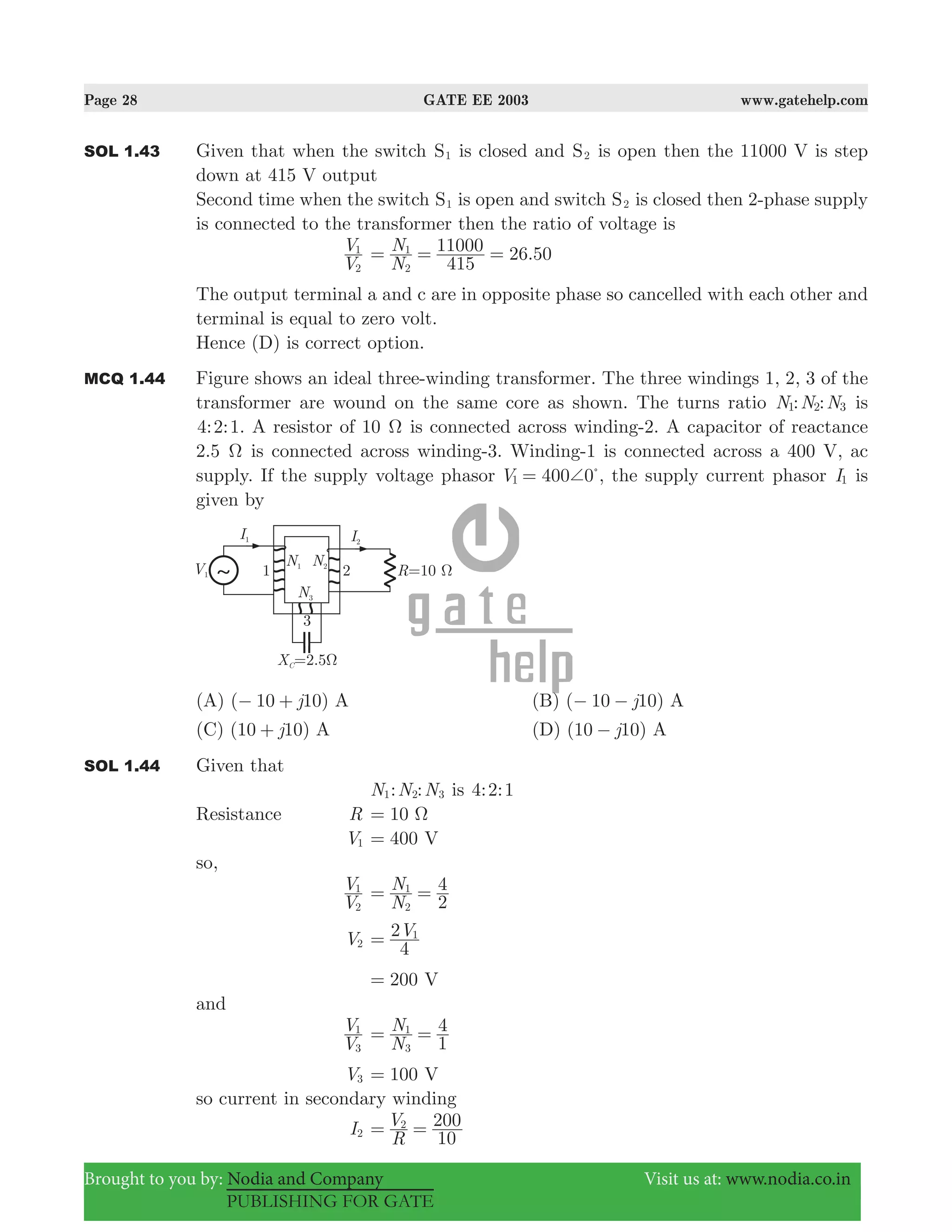 Page 28 GATE EE 2003 www.gatehelp.com
Brought to you by: Nodia and Company Visit us at: www.nodia.co.in
PUBLISHING FOR GATE
SOL 1.43 Given that when the switch S1 is closed and S2 is open then the 11000 V is step
down at 415 V output
Second time when the switch S1 is open and switch S2 is closed then 2-phase supply
is connected to the transformer then the ratio of voltage is
V
V
2
1
26.50
N
N
415
11000
2
1
= = =
The output terminal a and c are in opposite phase so cancelled with each other and
terminal is equal to zero volt.
Hence (D) is correct option.
MCQ 1.44 Figure shows an ideal three-winding transformer. The three windings 1, 2, 3 of the
transformer are wound on the same core as shown. The turns ratio : :N N N1 2 3 is
4:2:1. A resistor of 10 Ω is connected across winding-2. A capacitor of reactance
2.5 Ω is connected across winding-3. Winding-1 is connected across a 400 V, ac
supply. If the supply voltage phasor 400 0V1 += %
, the supply current phasor I1 is
given by
(A) ( 10 10)j− + A (B) ( 10 10)j− − A
(C) (10 10)j+ A (D) (10 10)j− A
SOL 1.44 Given that
N1: :N N2 3 is : :4 2 1
Resistance R 10 Ω=
V1 400 V=
so,
V
V
2
1
N
N
2
4
2
1
= =
V2
V
4
2 1
=
200 V=
and
V
V
3
1
N
N
1
4
3
1
= =
V3 100 V=
so current in secondary winding
I2
R
V
10
2002
= =
 