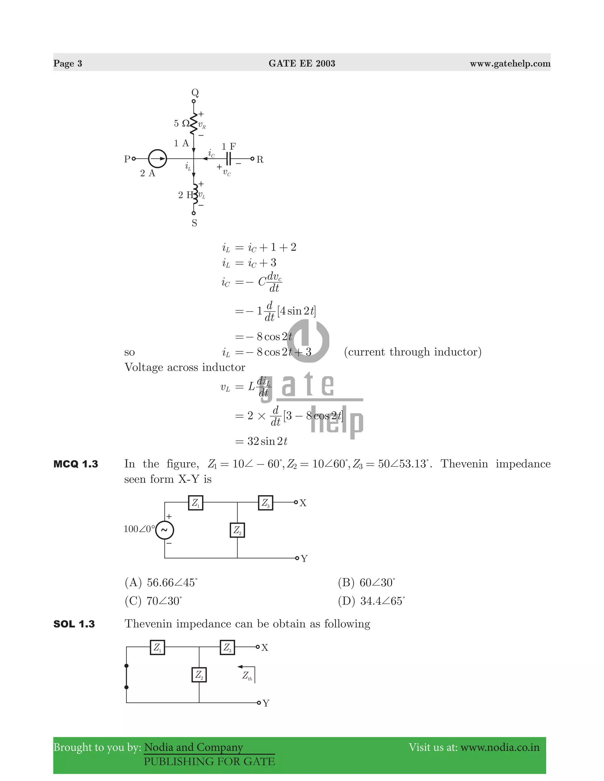 Page 3 GATE EE 2003 www.gatehelp.com
Brought to you by: Nodia and Company Visit us at: www.nodia.co.in
PUBLISHING FOR GATE
iL 1 2iC= + +
iL 3iC= +
iC C
dt
dvc
=−
1 [4 2 ]sin
dt
d t=−
8 2cos t=−
so iL 8 2 3cos t=− + (current through inductor)
Voltage across inductor
vL L
dt
diL
=
2 [3 8 2 ]cos
dt
d t#= −
32 2sin t=
MCQ 1.3 In the figure, 10 60 , 10 60 , 50 53.13 .Z Z Z1 2 3+ + += − = =% % %
Thevenin impedance
seen form X-Y is
(A) .56 66 45+ %
(B) 60 30+ %
(C) 70 30+ %
(D) .34 4 65+ %
SOL 1.3 Thevenin impedance can be obtain as following
 