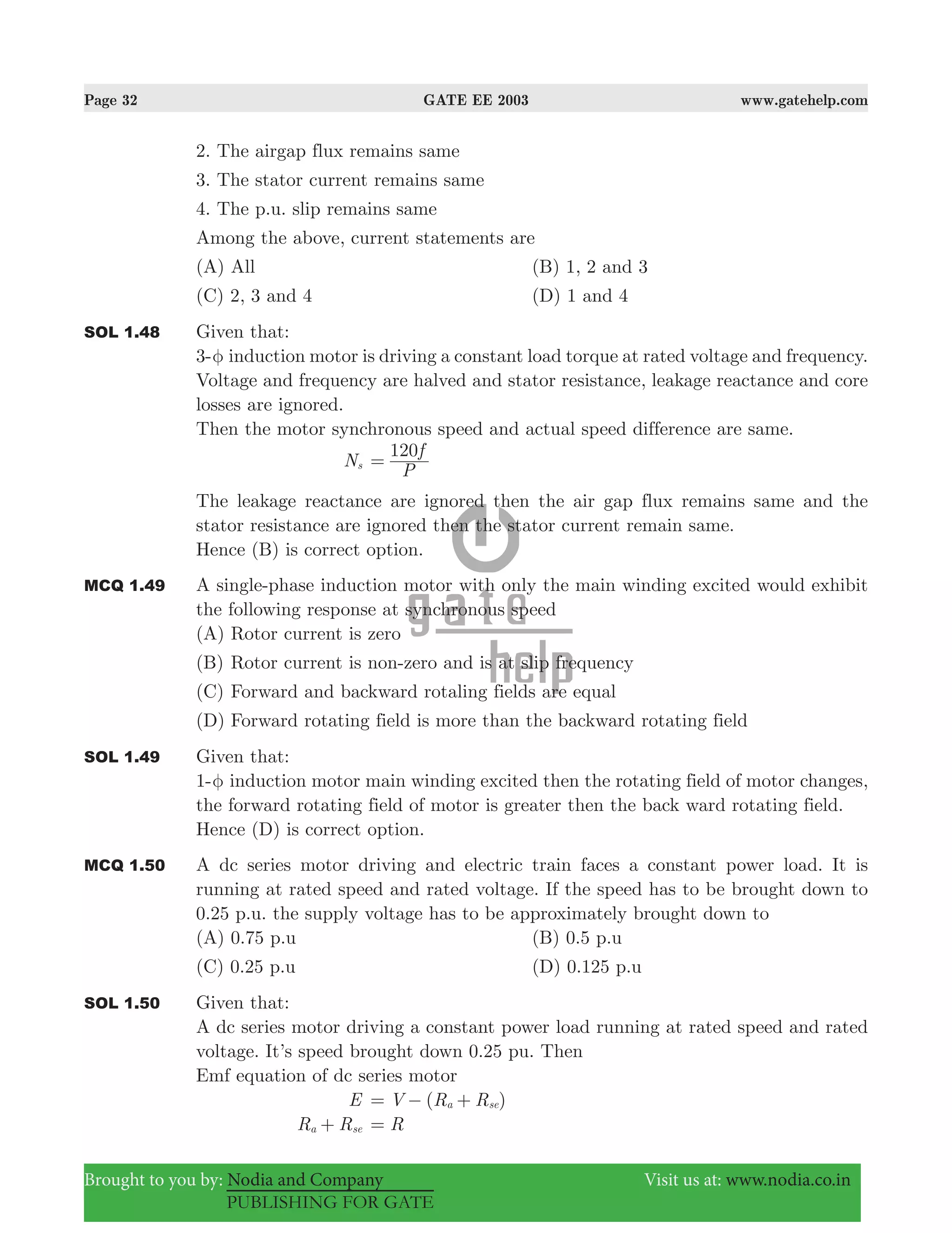 Page 32 GATE EE 2003 www.gatehelp.com
Brought to you by: Nodia and Company Visit us at: www.nodia.co.in
PUBLISHING FOR GATE
2. The airgap flux remains same
3. The stator current remains same
4. The p.u. slip remains same
Among the above, current statements are
(A) All (B) 1, 2 and 3
(C) 2, 3 and 4 (D) 1 and 4
SOL 1.48 Given that:
3-φ induction motor is driving a constant load torque at rated voltage and frequency.
Voltage and frequency are halved and stator resistance, leakage reactance and core
losses are ignored.
Then the motor synchronous speed and actual speed difference are same.
Ns
P
f120
=
The leakage reactance are ignored then the air gap flux remains same and the
stator resistance are ignored then the stator current remain same.
Hence (B) is correct option.
MCQ 1.49 A single-phase induction motor with only the main winding excited would exhibit
the following response at synchronous speed
(A) Rotor current is zero
(B) Rotor current is non-zero and is at slip frequency
(C) Forward and backward rotaling fields are equal
(D) Forward rotating field is more than the backward rotating field
SOL 1.49 Given that:
1-φ induction motor main winding excited then the rotating field of motor changes,
the forward rotating field of motor is greater then the back ward rotating field.
Hence (D) is correct option.
MCQ 1.50 A dc series motor driving and electric train faces a constant power load. It is
running at rated speed and rated voltage. If the speed has to be brought down to
0.25 p.u. the supply voltage has to be approximately brought down to
(A) 0.75 p.u (B) 0.5 p.u
(C) 0.25 p.u (D) 0.125 p.u
SOL 1.50 Given that:
A dc series motor driving a constant power load running at rated speed and rated
voltage. It’s speed brought down 0.25 pu. Then
Emf equation of dc series motor
E ( )V R Ra se= − +
R Ra se+ R=
 