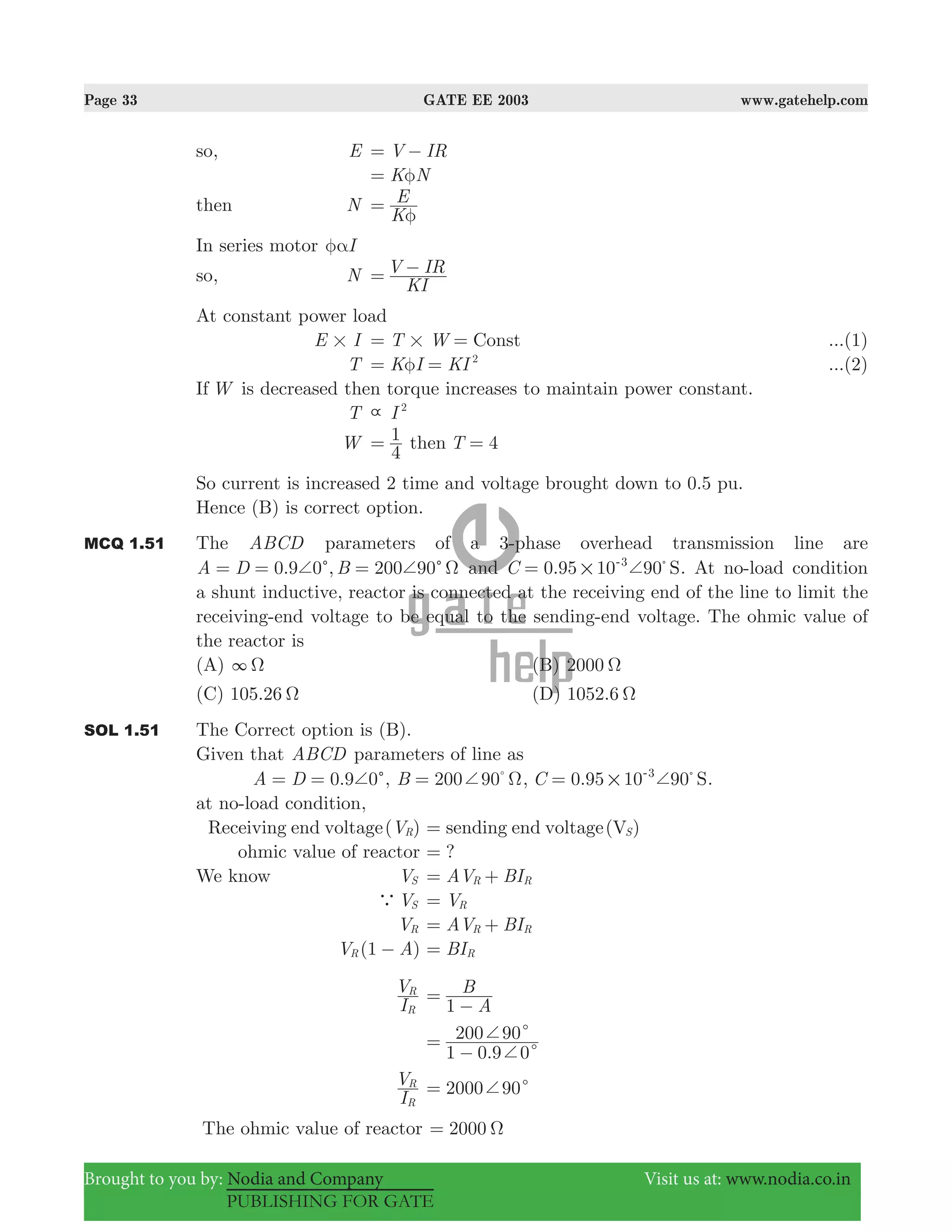 Page 33 GATE EE 2003 www.gatehelp.com
Brought to you by: Nodia and Company Visit us at: www.nodia.co.in
PUBLISHING FOR GATE
so, E V IR= −
K Nφ=
then N
K
E
φ
=
In series motor Iφα
so, N
KI
V IR= −
At constant power load
E I# T W Const#= = ...(1)
T K I KI 2
φ= = ...(2)
If W is decreased then torque increases to maintain power constant.
T I 2

W
4
1= then T 4=
So current is increased 2 time and voltage brought down to 0.5 pu.
Hence (B) is correct option.
MCQ 1.51 The ABCD parameters of a 3-phase overhead transmission line are
0.9 0 , 200 90A D Bc c+ + Ω= = = and 0.95 10 90C S3
# += %-
. At no-load condition
a shunt inductive, reactor is connected at the receiving end of the line to limit the
receiving-end voltage to be equal to the sending-end voltage. The ohmic value of
the reactor is
(A) 3 Ω (B) 2000 Ω
(C) 105.26 Ω (D) 1052.6 Ω
SOL 1.51 The Correct option is (B).
Given that ABCD parameters of line as
0.9 0A D c+= = , 200 90B + Ω= %
, 0.95 10 90C S3
# += %-
.
at no-load condition,
Receiving end voltage( )VR sending end voltage(V )S=
ohmic value of reactor ?=
We know VS AV BIR R= +
aVS VR=
VR AV BIR R= +
(1 )V AR − BIR=
I
V
R
R
A
B
1
=
−
.1 0 9 0
200 90
c
c
+
+=
−
I
V
R
R
200 900 c+=
The ohmic value of reactor 2000 Ω=
 
