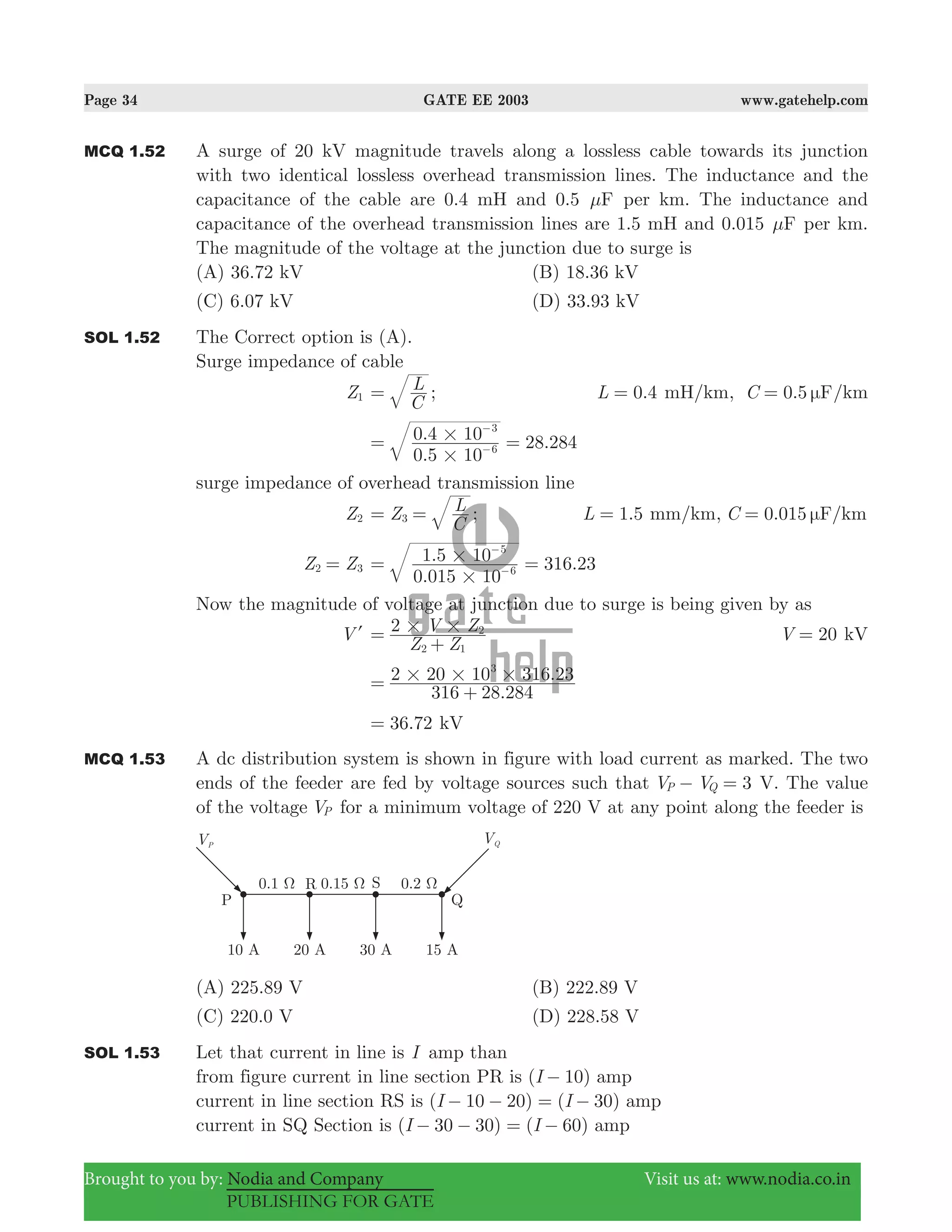Page 34 GATE EE 2003 www.gatehelp.com
Brought to you by: Nodia and Company Visit us at: www.nodia.co.in
PUBLISHING FOR GATE
MCQ 1.52 A surge of 20 kV magnitude travels along a lossless cable towards its junction
with two identical lossless overhead transmission lines. The inductance and the
capacitance of the cable are 0.4 mH and 0.5 Fμ per km. The inductance and
capacitance of the overhead transmission lines are 1.5 mH and 0.015 Fμ per km.
The magnitude of the voltage at the junction due to surge is
(A) 36.72 kV (B) 18.36 kV
(C) 6.07 kV (D) 33.93 kV
SOL 1.52 The Correct option is (A).
Surge impedance of cable
Z1
C
L= ; .L 0 4= mH/km, 0.5C Fμ= /km
.
. 28.284
0 5 10
0 4 10
6
3
#
#= =−
−
surge impedance of overhead transmission line
Z2 Z
C
L
3= = ; .L 1 5= mm/km, 0.015C F/kmμ=
Z Z2 3=
.
. 316.23
0 015 10
1 5 10
6
5
#
#= =−
−
Now the magnitude of voltage at junction due to surge is being given by as
Vl
Z Z
V Z2
2 1
2# #=
+
V 20= kV
.
.
316 28 284
2 20 10 316 233
# # #=
+
.36 72= kV
MCQ 1.53 A dc distribution system is shown in figure with load current as marked. The two
ends of the feeder are fed by voltage sources such that 3V VP Q− = V. The value
of the voltage VP for a minimum voltage of 220 V at any point along the feeder is
(A) 225.89 V (B) 222.89 V
(C) 220.0 V (D) 228.58 V
SOL 1.53 Let that current in line is I amp than
from figure current in line section PR is ( 10)I − amp
current in line section RS is ( 10 20) ( 30)I I− − = − amp
current in SQ Section is ( ) ( )I I30 30 60− − = − amp
 