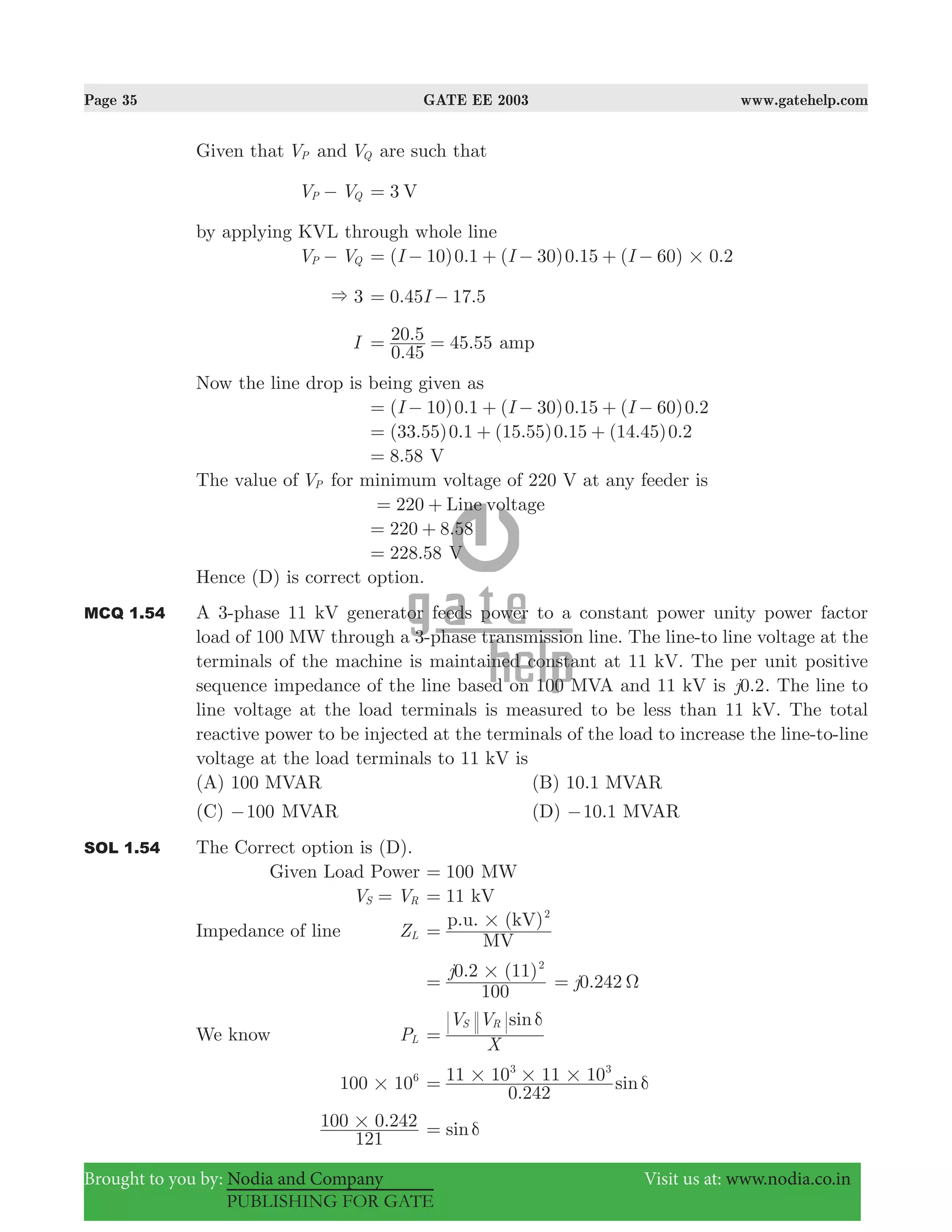 Page 35 GATE EE 2003 www.gatehelp.com
Brought to you by: Nodia and Company Visit us at: www.nodia.co.in
PUBLISHING FOR GATE
Given that VP and VQ are such that
V VP Q− 3 V=
by applying KVL through whole line
V VP Q− ( 10)0.1 ( 30)0.15 ( 60) .2I I I 0#= − + − + −
3& .45 17.5I0= −
I
.
. 45.55
0 45
20 5= = amp
Now the line drop is being given as
( 10) .1 ( 30) .15 ( 60) .2I I I0 0 0= − + − + −
(33.55)0.1 (15.55)0.15 (14.45)0.2= + +
.8 58= V
The value of VP for minimum voltage of 220 V at any feeder is
220 Line voltage= +
220 8.58= +
228.58= V
Hence (D) is correct option.
MCQ 1.54 A 3-phase 11 kV generator feeds power to a constant power unity power factor
load of 100 MW through a 3-phase transmission line. The line-to line voltage at the
terminals of the machine is maintained constant at 11 kV. The per unit positive
sequence impedance of the line based on 100 MVA and 11 kV is 0.2j . The line to
line voltage at the load terminals is measured to be less than 11 kV. The total
reactive power to be injected at the terminals of the load to increase the line-to-line
voltage at the load terminals to 11 kV is
(A) 100 MVAR (B) 10.1 MVAR
(C) 100− MVAR (D) .10 1− MVAR
SOL 1.54 The Correct option is (D).
Given Load Power 100= MW
V VS R= 11= kV
Impedance of line ZL
MV
p.u. (kV)2
#=
. ( )j
100
0 2 11 2
#= .242j0 Ω=
We know PL
sin
X
V VS R δ
=
100 106
# .
sin
0 242
11 10 11 103 3
# # # δ=
.
121
100 0 242# sinδ=
 