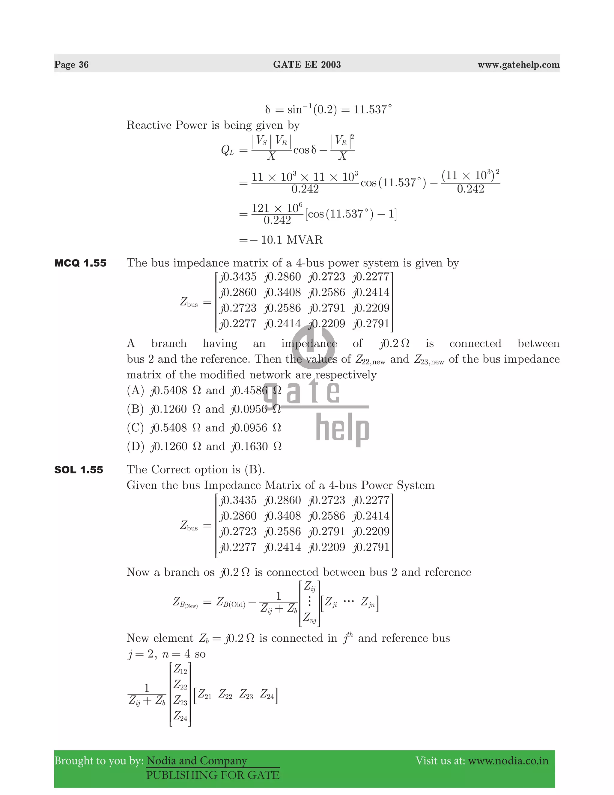 Page 36 GATE EE 2003 www.gatehelp.com
Brought to you by: Nodia and Company Visit us at: www.nodia.co.in
PUBLISHING FOR GATE
δ (0.2) 11.537sin 1
c= =−
Reactive Power is being given by
QL cos
X
V V
X
VS R R
2
δ= −
.
(11.537 )
.
( )
cos
0 242
11 10 11 10
0 242
11 103 3 3 2
# # # #c= −
.
[ (11.537 ) 1]cos
0 242
121 106
# c= −
.10 1=− MVAR
MCQ 1.55 The bus impedance matrix of a 4-bus power system is given by
Zbus
.
.
.
.
.
.
.
.
.
.
.
.
.
.
.
.
j
j
j
j
j
j
j
j
j
j
j
j
j
j
j
j
0 3435
0 2860
0 2723
0 2277
0 2860
0 3408
0 2586
0 2414
0 2723
0 2586
0 2791
0 2209
0 2277
0 2414
0 2209
0 2791
=
R
T
S
S
S
S
S
V
X
W
W
W
W
W
A branch having an impedance of 0.2j Ω is connected between
bus 2 and the reference. Then the values of Z22,new and Z23,new of the bus impedance
matrix of the modified network are respectively
(A) .j0 5408 Ω and .j0 4586 Ω
(B) 0.j 1260 Ω and .j0 0956 Ω
(C) .j0 5408 Ω and .j0 0956 Ω
(D) 0.j 1260 Ω and 0.1j 630 Ω
SOL 1.55 The Correct option is (B).
Given the bus Impedance Matrix of a 4-bus Power System
Zbus
.
.
.
.
.
.
.
.
.
.
.
.
.
.
.
.
j
j
j
j
j
j
j
j
j
j
j
j
j
j
j
j
0 3435
0 2860
0 2723
0 2277
0 2860
0 3408
0 2586
0 2414
0 2723
0 2586
0 2791
0 2209
0 2277
0 2414
0 2209
0 2791
=
R
T
S
S
S
S
SS
V
X
W
W
W
W
WW
Now a branch os .j0 2 Ω is connected between bus 2 and reference
ZB(New) Z
Z Z
Z
Z
Z Z1
(B
ij b
ij
nj
ji jnOld) h g= −
+
R
T
S
S
SS
8
V
X
W
W
WW
B
New element 0.2Z jb Ω= is connected in jth
and reference bus
2j = , n 4= so
Z Z
Z
Z
Z
Z
Z Z Z Z1
ij b
12
22
23
24
21 22 23 24
+
R
T
S
S
S
S
SS
8
V
X
W
W
W
W
WW
B
 