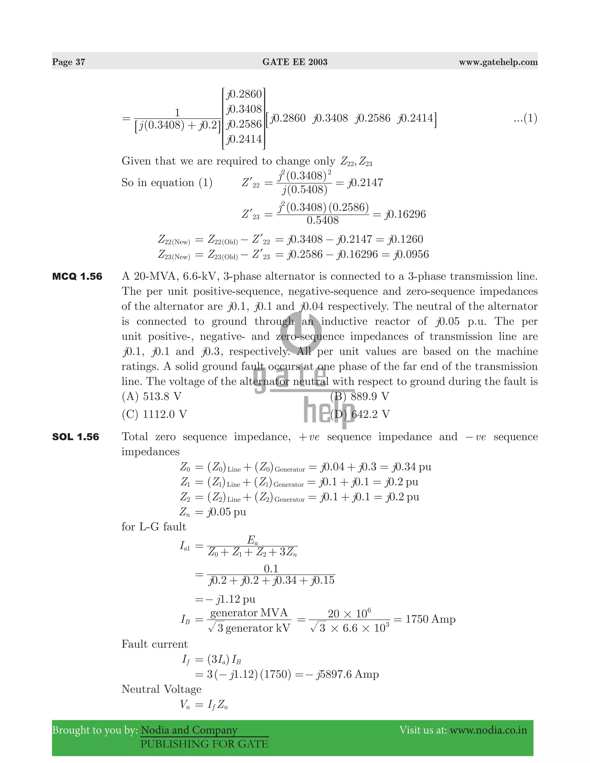 Page 37 GATE EE 2003 www.gatehelp.com
Brought to you by: Nodia and Company Visit us at: www.nodia.co.in
PUBLISHING FOR GATE
( . ) .
.
.
.
.
. . . .
j j
j
j
j
j
j j j j
0 3408 0 2
1
0 2860
0 3408
0 2586
0 2414
0 2860 0 3408 0 2586 0 2414=
+
R
T
S
S
S
S
SS
6
8
V
X
W
W
W
W
WW
@
B ...(1)
Given that we are required to change only ,Z Z22 23
So in equation (1) Z 22l
( . )
( . )
.2147
j
j
j
0 5408
0 3408
0
2 2
= =
Z 23l
.
( . )( . )
.16296
j
j
0 5408
0 3408 0 2586
0
2
= =
Z22( )New Z Z22( ) 22Old= − l .3408 .2147 .1260j j j0 0 0= − =
Z23( )New Z Z23 23(Old)= − l 0.2586 0.16296 0.0956j j j= − =
MCQ 1.56 A 20-MVA, 6.6-kV, 3-phase alternator is connected to a 3-phase transmission line.
The per unit positive-sequence, negative-sequence and zero-sequence impedances
of the alternator are .1j0 , .1j0 and 0.j 04 respectively. The neutral of the alternator
is connected to ground through an inductive reactor of 0.j 05 p.u. The per
unit positive-, negative- and zero-sequence impedances of transmission line are
.1j0 , .1j0 and 0.j 3, respectively. All per unit values are based on the machine
ratings. A solid ground fault occurs at one phase of the far end of the transmission
line. The voltage of the alternator neutral with respect to ground during the fault is
(A) 513.8 V (B) 889.9 V
(C) 1112.0 V (D) 642.2 V
SOL 1.56 Total zero sequence impedance, ve+ sequence impedance and ve− sequence
impedances
Z0 ( ) ( ) 0.04 0.3 0.34Z Z j j j pu0 0Line Generator= + = + =
Z1 ( ) ( ) 0.1 0.1 .2Z Z j j j0 pu1 1Line Generator= + = + =
Z2 ( ) ( ) 0.1 0.1 .2Z Z j j j0 pu2 2Line Generator= + = + =
Zn .05j0 pu=
for L-G fault
Ia1
Z Z Z Z
E
3 n
a
0 1 2
=
+ + +
. . . .
.
j j j j0 2 0 2 0 34 0 15
0 1=
+ + +
1.12j pu=−
IB
3 generator kV
generator MVA
=
.
175
3 6 6 10
20 10 0 Amp3
6
# #
#= =
Fault current
If ( )I I3 a B=
3( 1.12)(1750) 5897.6j j Amp= − =−
Neutral Voltage
Vn I Zf n=
 
