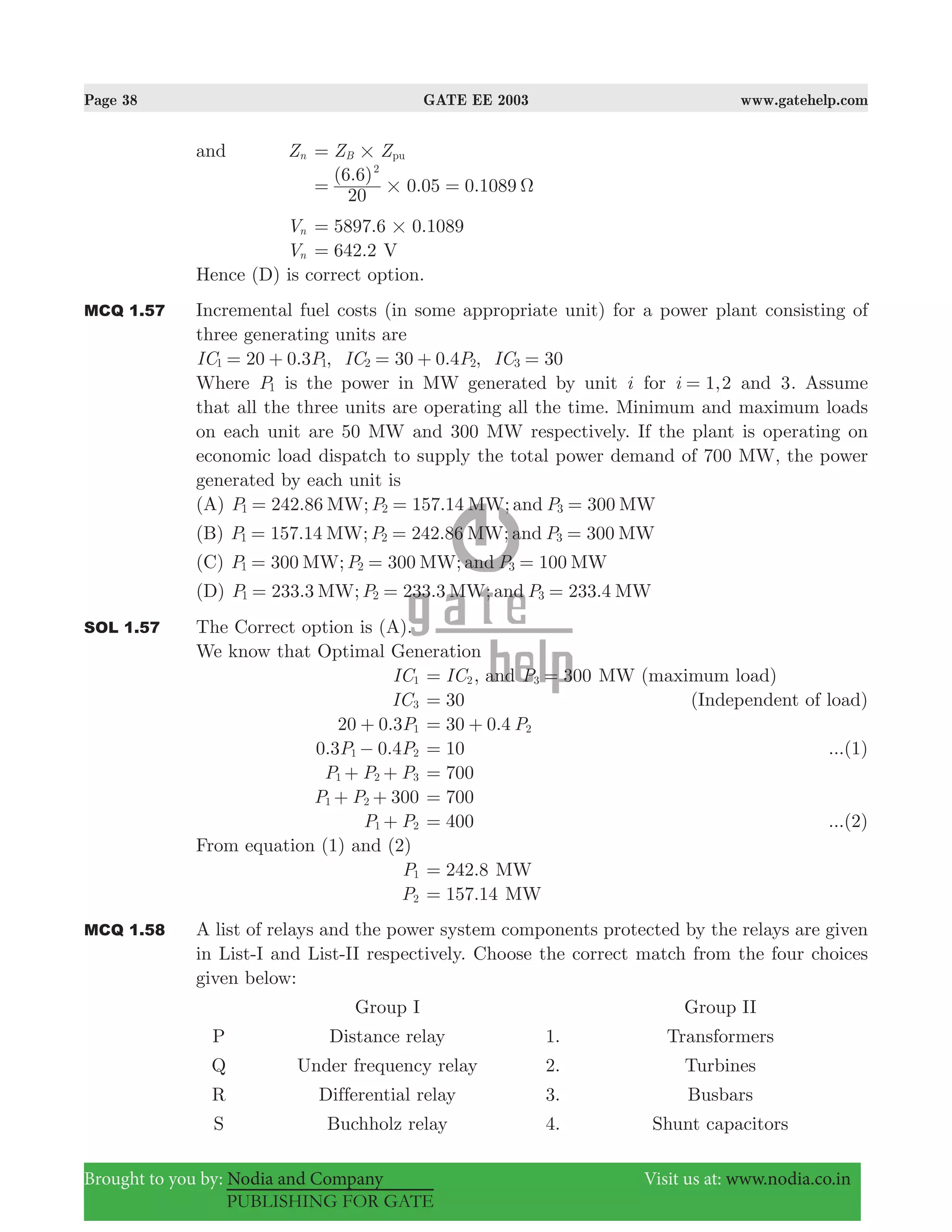 Page 38 GATE EE 2003 www.gatehelp.com
Brought to you by: Nodia and Company Visit us at: www.nodia.co.in
PUBLISHING FOR GATE
and Zn Z ZB pu#=
( . )
. .
20
6 6
0 05 0 1089
2
# Ω= =
Vn 5897.6 0.1089#=
Vn .642 2= V
Hence (D) is correct option.
MCQ 1.57 Incremental fuel costs (in some appropriate unit) for a power plant consisting of
three generating units are
. , . ,IC P IC P IC20 0 3 30 0 4 301 1 2 2 3= + = + =
Where P1 is the power in MW generated by unit i for ,i 1 2= and 3. Assume
that all the three units are operating all the time. Minimum and maximum loads
on each unit are 50 MW and 300 MW respectively. If the plant is operating on
economic load dispatch to supply the total power demand of 700 MW, the power
generated by each unit is
(A) 242.86 ; 157.14 ; 300P P PMW MW and MW1 2 3= = =
(B) 157.14 ; 242.86 ; 300P P PMW MW and MW1 2 3= = =
(C) 300 ; 300 ; 100P P PMW MW and MW1 2 3= = =
(D) 233.3 ; 233.3 ; 233.4P P PMW MW and MW1 2 3= = =
SOL 1.57 The Correct option is (A).
We know that Optimal Generation
IC1 IC2= , and P 3003 = MW (maximum load)
IC3 30= (Independent of load)
. P20 0 3 1+ . P30 0 4 2= +
. .P P0 3 0 41 2− 10= ...(1)
P P P1 2 3+ + 700=
P P 3001 2+ + 700=
P P1 2+ 400= ...(2)
From equation (1) and (2)
P1 242.8= MW
P2 .157 14= MW
MCQ 1.58 A list of relays and the power system components protected by the relays are given
in List-I and List-II respectively. Choose the correct match from the four choices
given below:
Group I Group II
P Distance relay 1. Transformers
Q Under frequency relay 2. Turbines
R Differential relay 3. Busbars
S Buchholz relay 4. Shunt capacitors
 