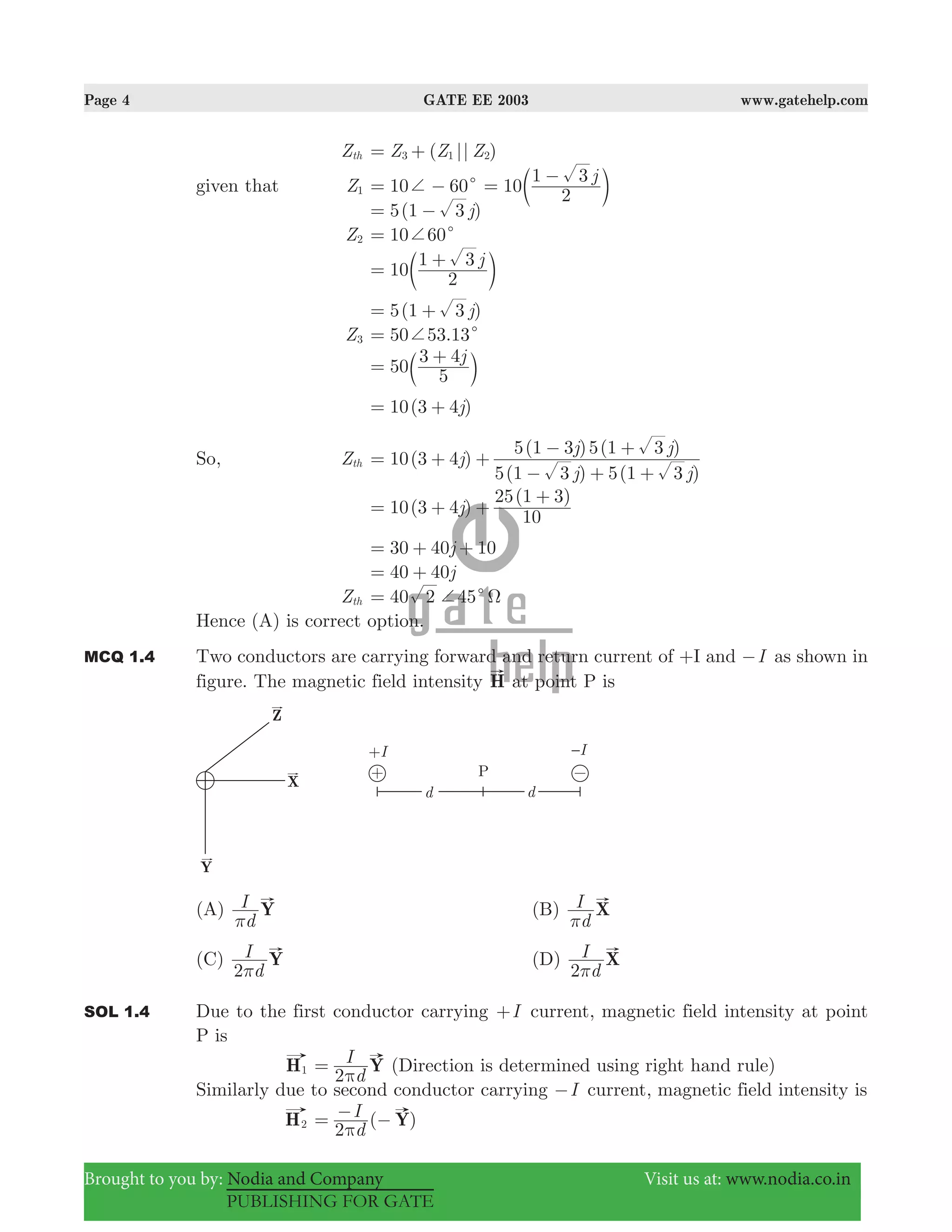 Page 4 GATE EE 2003 www.gatehelp.com
Brought to you by: Nodia and Company Visit us at: www.nodia.co.in
PUBLISHING FOR GATE
Zth ( || )Z Z Z3 1 2= +
given that Z1 10 60c+= − 10
j
2
1 3
=
−
c m
5(1 )j3= −
Z2 10 60c+=
10
j
2
1 3
=
+
c m
5(1 )j3= +
Z3 50 53.13c+=
50
j
5
3 4
=
+
b l
10(3 4 )j= +
So, Zth 10(3 4 )
( ) ( )
( ) ( )
j
j j
j j
5 1 3 5 1 3
5 1 3 5 1 3
= + +
− + +
− +
10(3 4 )
( )
j
10
25 1 3
= + +
+
30 40 10j= + +
40 40j= +
Zth 40 452 c+ Ω=
Hence (A) is correct option.
MCQ 1.4 Two conductors are carrying forward and return current of +I and I− as shown in
figure. The magnetic field intensity H at point P is
(A)
d
I Y
π
(B)
d
I X
π
(C)
d
I Y
2π
(D)
d
I X
2π
SOL 1.4 Due to the first conductor carrying I+ current, magnetic field intensity at point
P is
H1
d
I Y
2π
= (Direction is determined using right hand rule)
Similarly due to second conductor carrying I− current, magnetic field intensity is
H2 ( )
d
I Y
2π
= − −
 