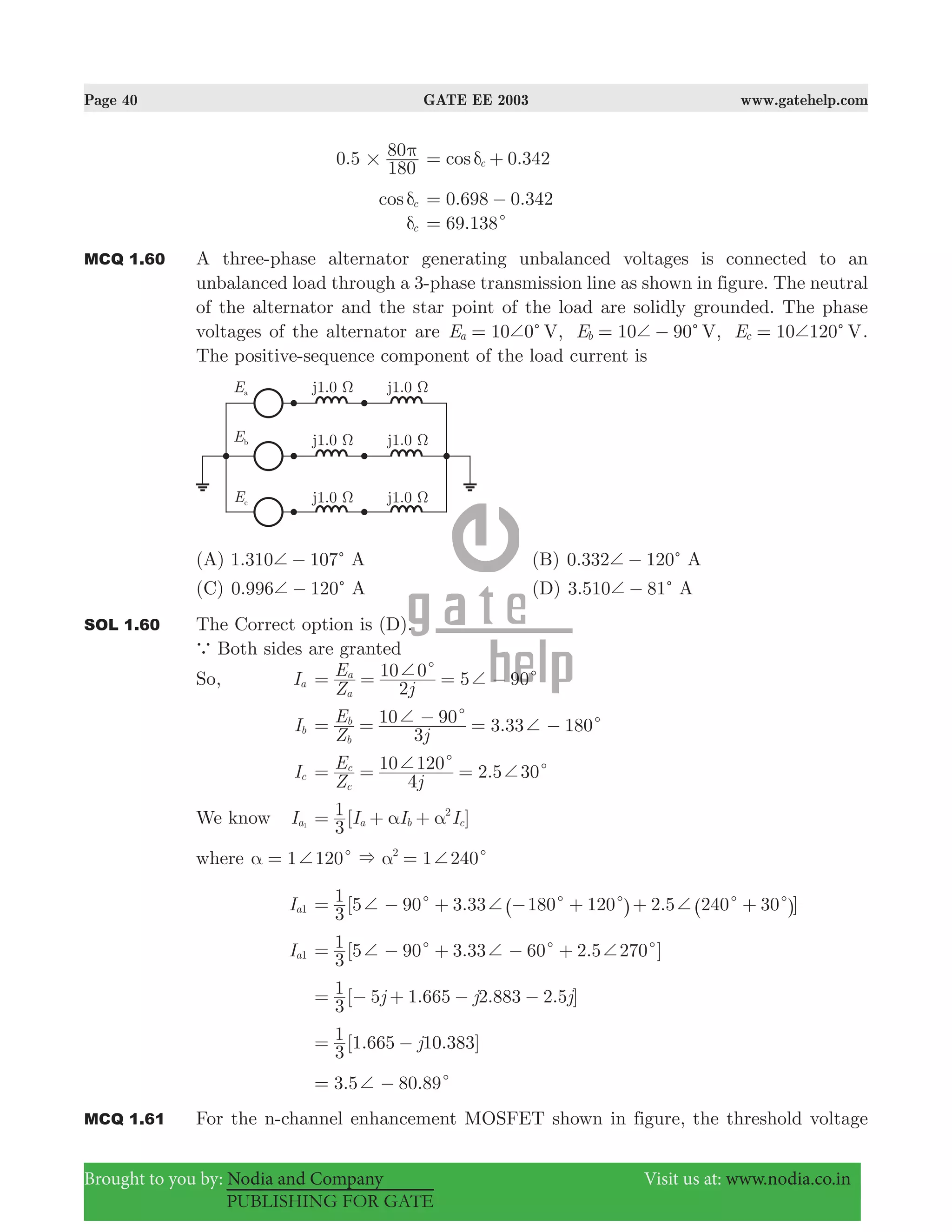 Page 40 GATE EE 2003 www.gatehelp.com
Brought to you by: Nodia and Company Visit us at: www.nodia.co.in
PUBLISHING FOR GATE
.50
180
80
#
π .342cos 0cδ= +
cos cδ .698 .3420 0= −
cδ .69 138c=
MCQ 1.60 A three-phase alternator generating unbalanced voltages is connected to an
unbalanced load through a 3-phase transmission line as shown in figure. The neutral
of the alternator and the star point of the load are solidly grounded. The phase
voltages of the alternator are 10 0 , 10 90 , 10 120E E EV V Va b cc c c+ + += = − = .
The positive-sequence component of the load current is
(A) 1.310 107c+ − A (B) 0.332 120c+ − A
(C) 0.996 120c+ − A (D) 3.510 81c+ − A
SOL 1.60 The Correct option is (D).
a Both sides are granted
So, Ia 5 90
Z
E
j2
10 0
a
a c c+ += = = −
Ib .
Z
E
j3
10 90 3 33 180
b
b c c+ += = − = −
Ic .
Z
E
j4
10 120 2 5 30
c
c c c+ += = =
We know Ia1
[ ]I I I
3
1
a b c
2
α α= + +
where 1 120 1 2402
&c c+ +α α= =
Ia1 [5 90 3.33 180 120 2.5 240 30 ]
3
1 c c c c c+ + += − + − + + +^ ^h h
Ia1 [ . . ]
3
1 5 90 3 33 60 2 5 270c c c+ + += − + − +
[ . . . ]j j j
3
1 5 1 665 2 883 2 5= − + − −
[ . . ]j
3
1 1 665 10 383= −
. .3 5 80 89c+= −
MCQ 1.61 For the n-channel enhancement MOSFET shown in figure, the threshold voltage
 