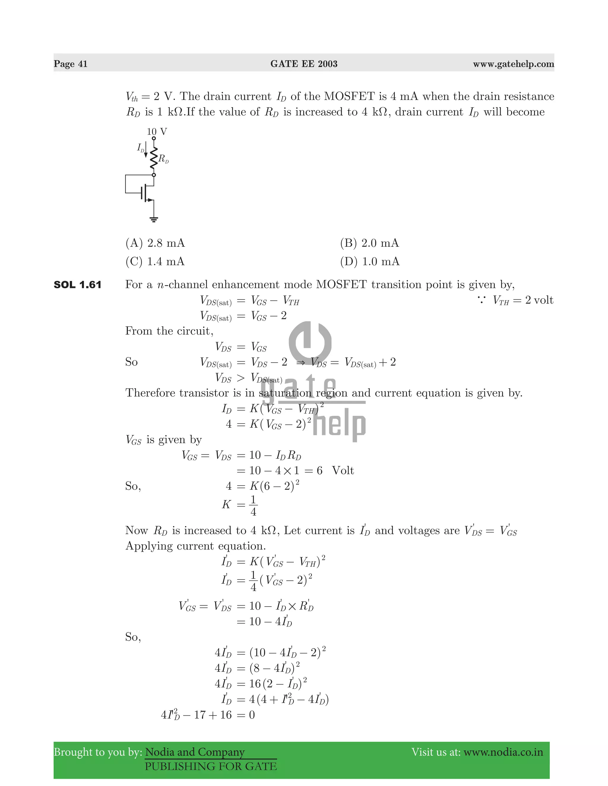 Page 41 GATE EE 2003 www.gatehelp.com
Brought to you by: Nodia and Company Visit us at: www.nodia.co.in
PUBLISHING FOR GATE
2Vth = V. The drain current ID of the MOSFET is 4 mA when the drain resistance
RD is 1 kΩ.If the value of RD is increased to 4 kΩ, drain current ID will become
(A) 2.8 mA (B) 2.0 mA
(C) 1.4 mA (D) 1.0 mA
SOL 1.61 For a n-channel enhancement mode MOSFET transition point is given by,
V ( )DS sat V VGS TH= − 2V voltTHa =
V ( )DS sat V 2GS= −
From the circuit,
VDS VGS=
So V ( )DS sat 2V V V 2( )DS DS DS sat&= − = +
VDS V> ( )DS sat
Therefore transistor is in saturation region and current equation is given by.
ID ( )K V VGS TH
2
= −
4 ( 2)K VGS
2
= −
VGS is given by
V VGS DS= I R10 D D= −
10 4 1#= − 6 Volt=
So, 4 (6 2)K 2
= −
K
4
1=
Now RD is increased to 4 kΩ, Let current is I'
D and voltages are V V' '
DS GS=
Applying current equation.
I'
D ( )K V V'
GS TH
2
= −
I'
D ( 2)V
4
1 '
GS
2
= −
V V' '
GS DS= 10 I R' '
D D#= −
10 4I'
D= −
So,
4I'
D (10 4 2)I'
D
2
= − −
4I'
D (8 4 )I'
D
2
= −
4I'
D 16(2 )I'
D
2
= −
I'
D 4(4 ' 4 )I I'
D D
2
= + −
4 'I 17 16D
2
− + 0=
 