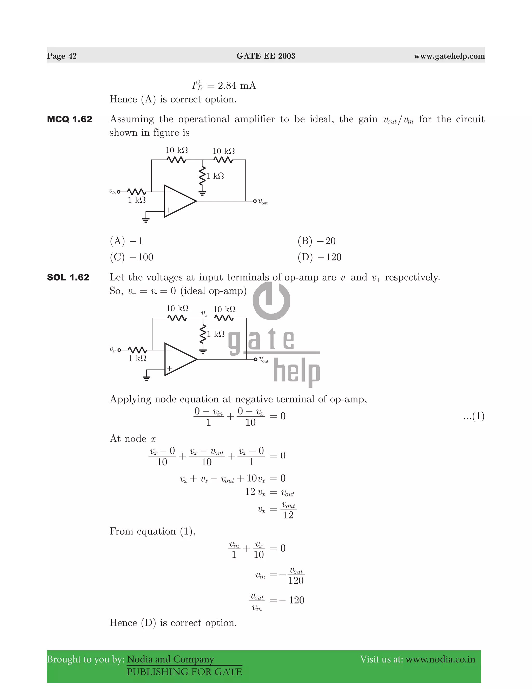 Page 42 GATE EE 2003 www.gatehelp.com
Brought to you by: Nodia and Company Visit us at: www.nodia.co.in
PUBLISHING FOR GATE
'I D
2
2.84 mA=
Hence (A) is correct option.
MCQ 1.62 Assuming the operational amplifier to be ideal, the gain /v vout in for the circuit
shown in figure is
(A) 1− (B) 20−
(C) 100− (D) 120−
SOL 1.62 Let the voltages at input terminals of op-amp are v- and v+ respectively.
So, 0v v= =+ - (ideal op-amp)
Applying node equation at negative terminal of op-amp,
v v
1
0
10
0in x− + − 0= ...(1)
At node x
v v v v
10
0
10 1
0x x out x− + − + − 0=
10v v v vx x out x+ − + 0=
12 vx vout=
vx
v
12
out
=
From equation (1),
v v
1 10
in x
+ 0=
vin
v
120
out
=−
v
v
in
out
120=−
Hence (D) is correct option.
 