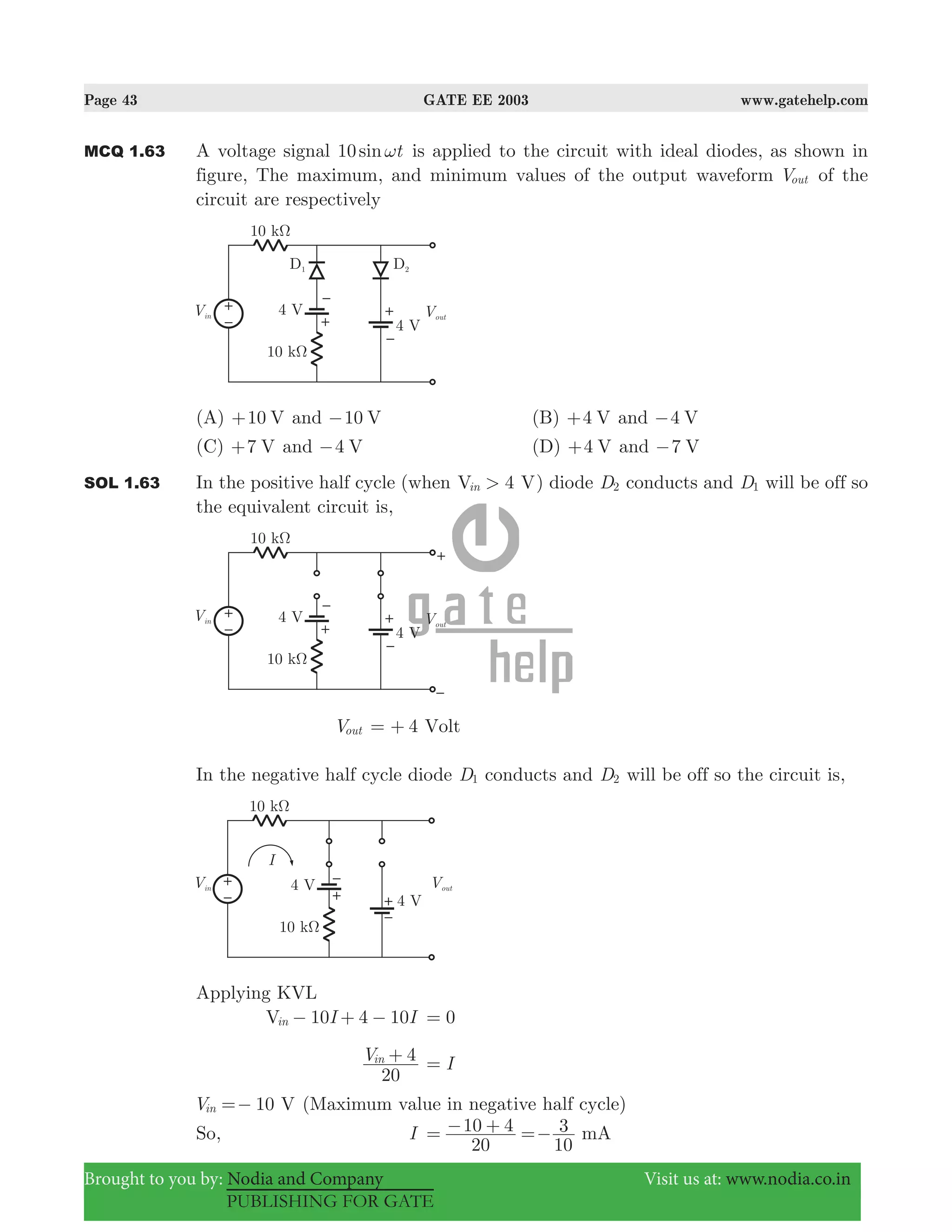 Page 43 GATE EE 2003 www.gatehelp.com
Brought to you by: Nodia and Company Visit us at: www.nodia.co.in
PUBLISHING FOR GATE
MCQ 1.63 A voltage signal sin t10 ω is applied to the circuit with ideal diodes, as shown in
figure, The maximum, and minimum values of the output waveform Vout of the
circuit are respectively
(A) 10 V+ and 10 V− (B) 4 V+ and 4 V−
(C) 7 V+ and 4 V− (D) 4 V+ and 7 V−
SOL 1.63 In the positive half cycle (when 4V V>in ) diode D2 conducts and D1 will be off so
the equivalent circuit is,
Vout 4 Volt= +
In the negative half cycle diode D1 conducts and D2 will be off so the circuit is,
Applying KVL
10I IV 4 10in − + − 0=
V
20
4in + I=
10V Vin =− (Maximum value in negative half cycle)
So, I
20
10 4
10
3 mA= − + =−
 