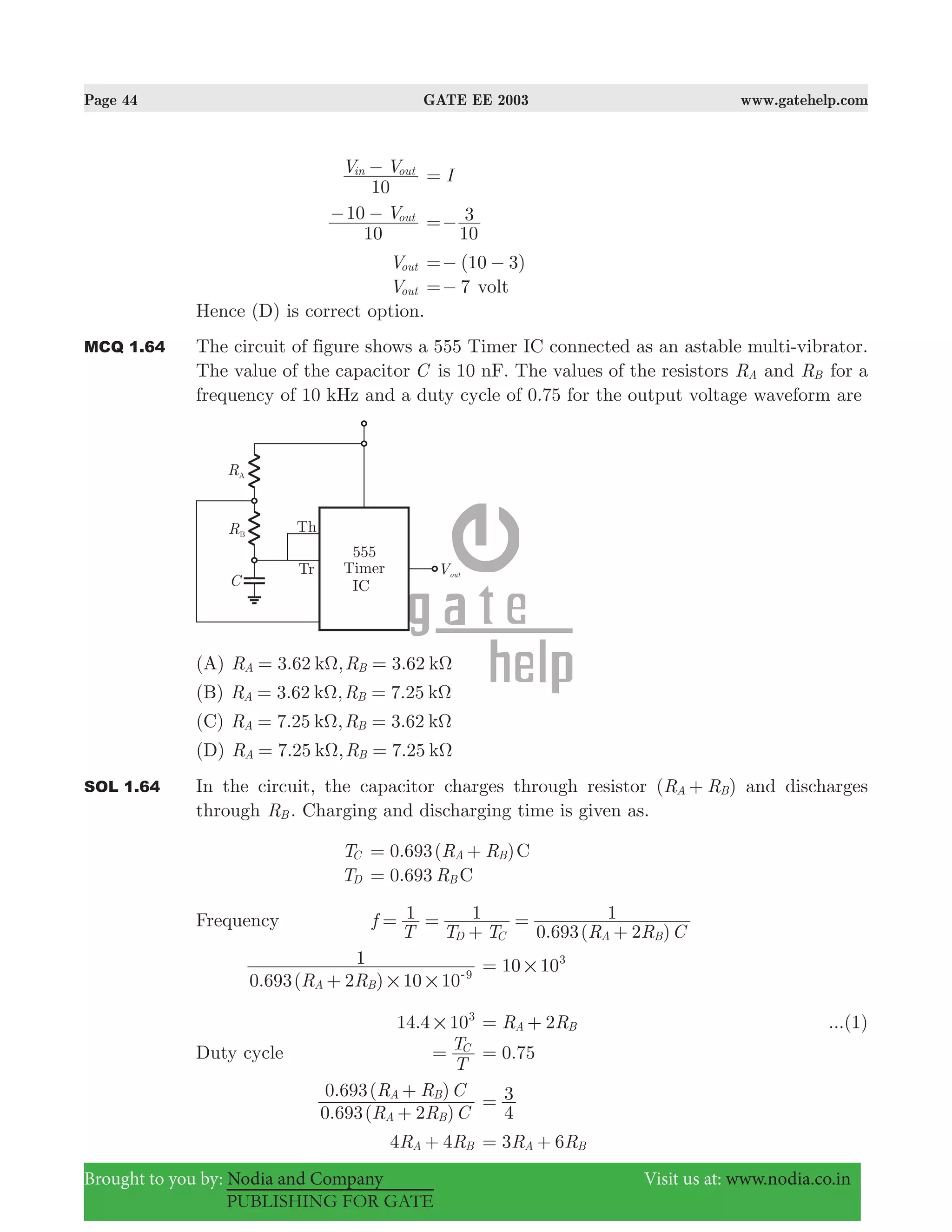 Page 44 GATE EE 2003 www.gatehelp.com
Brought to you by: Nodia and Company Visit us at: www.nodia.co.in
PUBLISHING FOR GATE
V V
10
in out− I=
V
10
10 out− −
10
3=−
Vout ( )10 3=− −
Vout 7=− volt
Hence (D) is correct option.
MCQ 1.64 The circuit of figure shows a 555 Timer IC connected as an astable multi-vibrator.
The value of the capacitor C is 10 nF. The values of the resistors RA and RB for a
frequency of 10 kHz and a duty cycle of 0.75 for the output voltage waveform are
(A) 3.62 , 3.62R Rk kA BΩ Ω= =
(B) 3.62 , 7.25R Rk kA BΩ Ω= =
(C) 7.25 , 3.62R Rk kA BΩ Ω= =
(D) 7.25 , 7.25R Rk kA BΩ Ω= =
SOL 1.64 In the circuit, the capacitor charges through resistor ( )R RA B+ and discharges
through RB . Charging and discharging time is given as.
TC 0.693( )R R CA B= +
TD 0.693 R CB=
Frequency
. ( )
f
T T T R R C
1 1
0 693 2
1
D C A B
= =
+
=
+
. ( )R R0 693 2 10 10
1
A B
9
# #+ -
10 103
#=
.14 4 103
# R R2A B= + ...(1)
Duty cycle
T
TC
= .0 75=
. ( )
. ( )
R R C
R R C
0 693 2
0 693
A B
A B
+
+
4
3=
R R4 4A B+ R R3 6A B= +
 