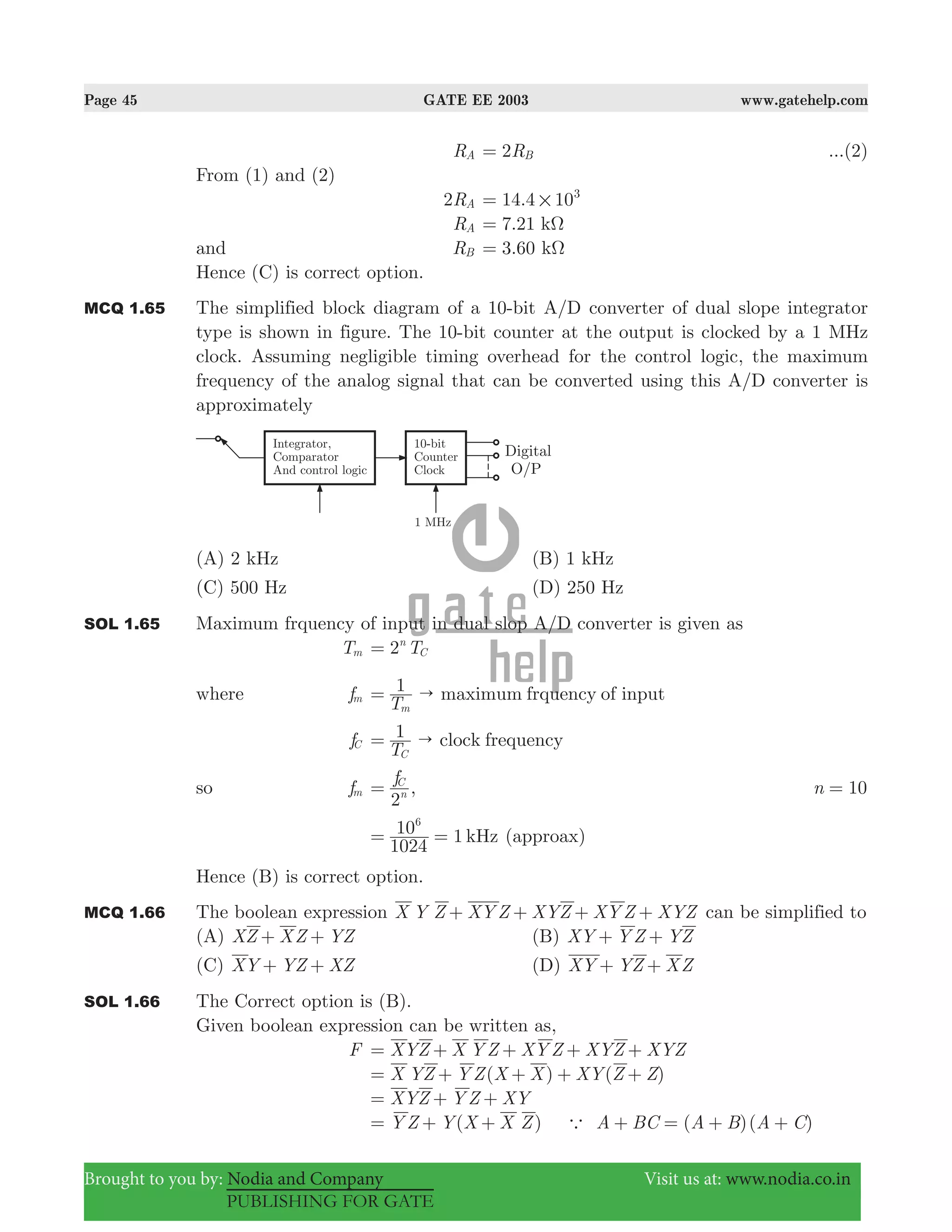Page 45 GATE EE 2003 www.gatehelp.com
Brought to you by: Nodia and Company Visit us at: www.nodia.co.in
PUBLISHING FOR GATE
RA R2 B= ...(2)
From (1) and (2)
R2 A .14 4 103
#=
RA 7.21 kΩ=
and RB 3.60 kΩ=
Hence (C) is correct option.
MCQ 1.65 The simplified block diagram of a 10-bit A/D converter of dual slope integrator
type is shown in figure. The 10-bit counter at the output is clocked by a 1 MHz
clock. Assuming negligible timing overhead for the control logic, the maximum
frequency of the analog signal that can be converted using this A/D converter is
approximately
(A) 2 kHz (B) 1 kHz
(C) 500 Hz (D) 250 Hz
SOL 1.65 Maximum frquency of input in dual slop A/D converter is given as
Tm T2n
C=
where fm
T
1 maximum frquency of input
m
"=
fC
T
1 clock frequency
C
"=
so fm
f
2n
C
= , n 10=
1
1024
10 kHz
6
= = (approax)
Hence (B) is correct option.
MCQ 1.66 The boolean expression X Y Z XY Z XYZ XY Z XYZ+ + + + can be simplified to
(A) XZ XZ YZ+ + (B) XY Y Z YZ+ +
(C) XY YZ XZ+ + (D) XY YZ XZ+ +
SOL 1.66 The Correct option is (B).
Given boolean expression can be written as,
F XYZ X Y Z XY Z XYZ XYZ= + + + +
( ) ( )X YZ Y Z X X XY Z Z= + + + +
XYZ Y Z XY= + +
( ) ( )( )Y Z Y X X Z A BC A B A Ca= + + + = + +
 