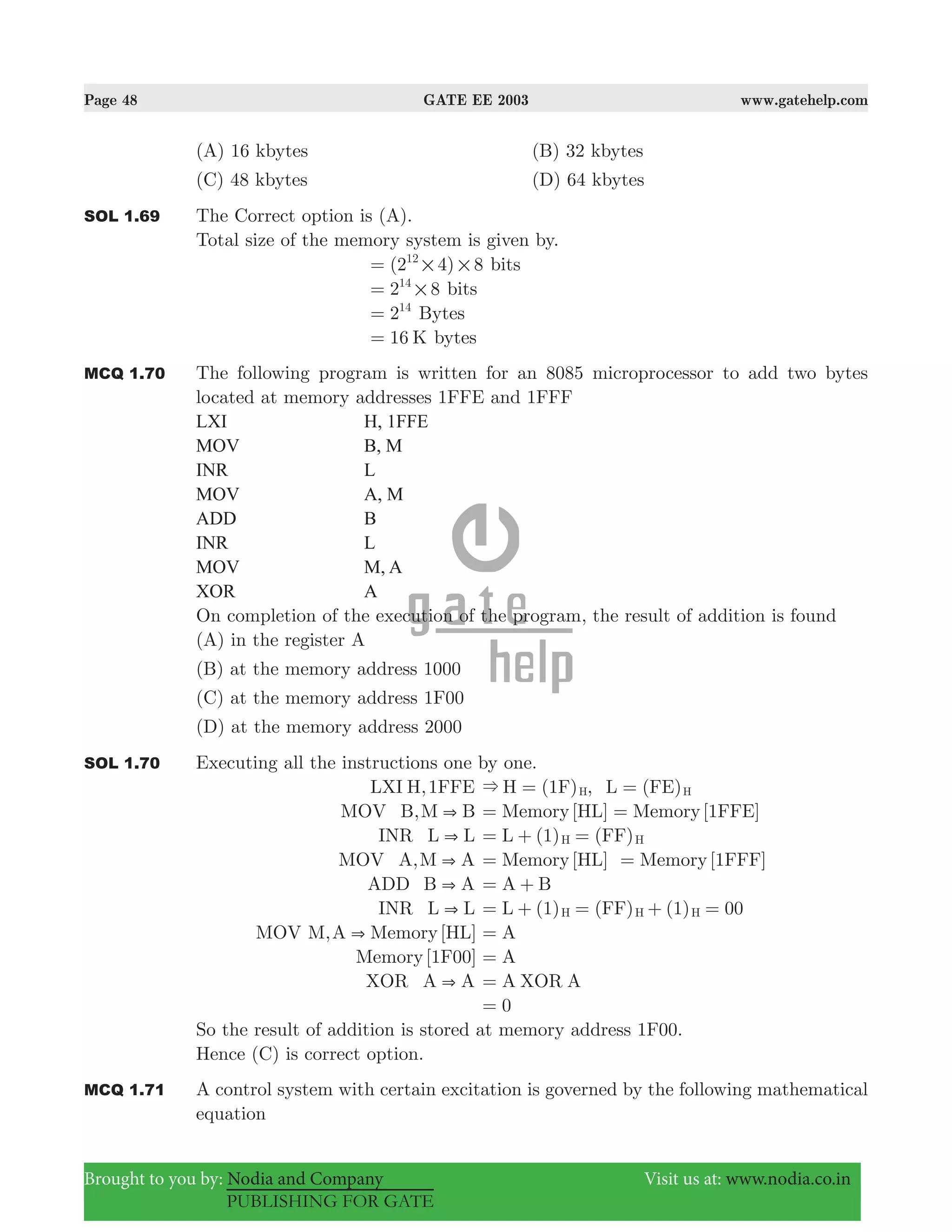 Page 48 GATE EE 2003 www.gatehelp.com
Brought to you by: Nodia and Company Visit us at: www.nodia.co.in
PUBLISHING FOR GATE
(A) 16 kbytes (B) 32 kbytes
(C) 48 kbytes (D) 64 kbytes
SOL 1.69 The Correct option is (A).
Total size of the memory system is given by.
( )2 4 812
# #= bits
2 814
#= bits
214
= Bytes
16 K= bytes
MCQ 1.70 The following program is written for an 8085 microprocessor to add two bytes
located at memory addresses 1FFE and 1FFF
LXI H, 1FFE
MOV B, M
INR L
MOV A, M
ADD B
INR L
MOV M, A
XOR A
On completion of the execution of the program, the result of addition is found
(A) in the register A
(B) at the memory address 1000
(C) at the memory address 1F00
(D) at the memory address 2000
SOL 1.70 Executing all the instructions one by one.
LXI H,1FFE ( (H 1F) , L FE)H H& = =
MOV B,M B& Memory[HL] Memory[1FFE]= =
INR L L& ( (L 1) FF)H H= + =
MOV A,M A& Memory[HL] Memory[1FFF]= =
ADD B A& A B= +
INR L L& ( ( (L 1) FF) 1) 00H H H= + = + =
MOV M,A Memory[HL]& A=
Memory[1F00] A=
XOR A A& A XOR A=
0=
So the result of addition is stored at memory address 1F00.
Hence (C) is correct option.
MCQ 1.71 A control system with certain excitation is governed by the following mathematical
equation
 