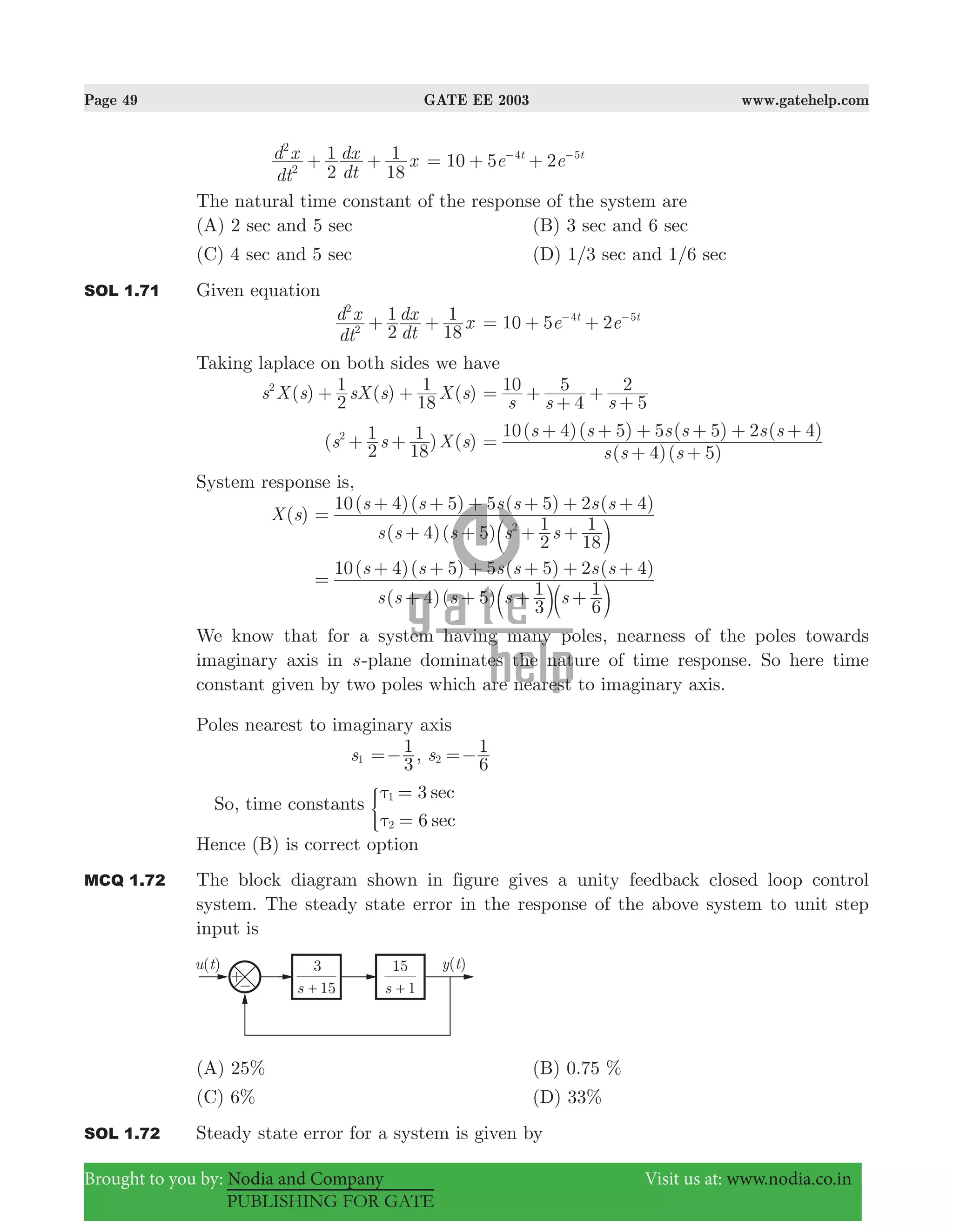 Page 49 GATE EE 2003 www.gatehelp.com
Brought to you by: Nodia and Company Visit us at: www.nodia.co.in
PUBLISHING FOR GATE
dt
d x
dt
dx x
2
1
18
1
2
2
+ + 10 5 2e et t4 5
= + +− −
The natural time constant of the response of the system are
(A) 2 sec and 5 sec (B) 3 sec and 6 sec
(C) 4 sec and 5 sec (D) 1/3 sec and 1/6 sec
SOL 1.71 Given equation
dt
d x
dt
dx x
2
1
18
1
2
2
+ + e e10 5 2t t4 5
= + +− −
Taking laplace on both sides we have
( ) ( ) ( )s X s sX s X s
2
1
18
12
+ +
s s s
10
4
5
5
2= +
+
+
+
( ) ( )s s X s
2
1
18
12
+ +
( )( )
( )( ) ( ) ( )
s s s
s s s s s s
4 5
10 4 5 5 5 2 4
=
+ +
+ + + + + +
System response is,
( )X s
( )( )
( )( ) ( ) ( )
s s s s s
s s s s s s
4 5
2
1
18
1
10 4 5 5 5 2 4
2
=
+ + + +
+ + + + + +
b l
( )( )
( )( ) ( ) ( )
s s s s s
s s s s s s
4 5
3
1
6
1
10 4 5 5 5 2 4
=
+ + + +
+ + + + + +
b bl l
We know that for a system having many poles, nearness of the poles towards
imaginary axis in s-plane dominates the nature of time response. So here time
constant given by two poles which are nearest to imaginary axis.
Poles nearest to imaginary axis
s1
3
1=− , s
6
1
2 =−
So, time constants
sec
sec
3
6
1
2
τ
τ
=
=
)
Hence (B) is correct option
MCQ 1.72 The block diagram shown in figure gives a unity feedback closed loop control
system. The steady state error in the response of the above system to unit step
input is
(A) 25% (B) 0.75 %
(C) 6% (D) 33%
SOL 1.72 Steady state error for a system is given by
 
