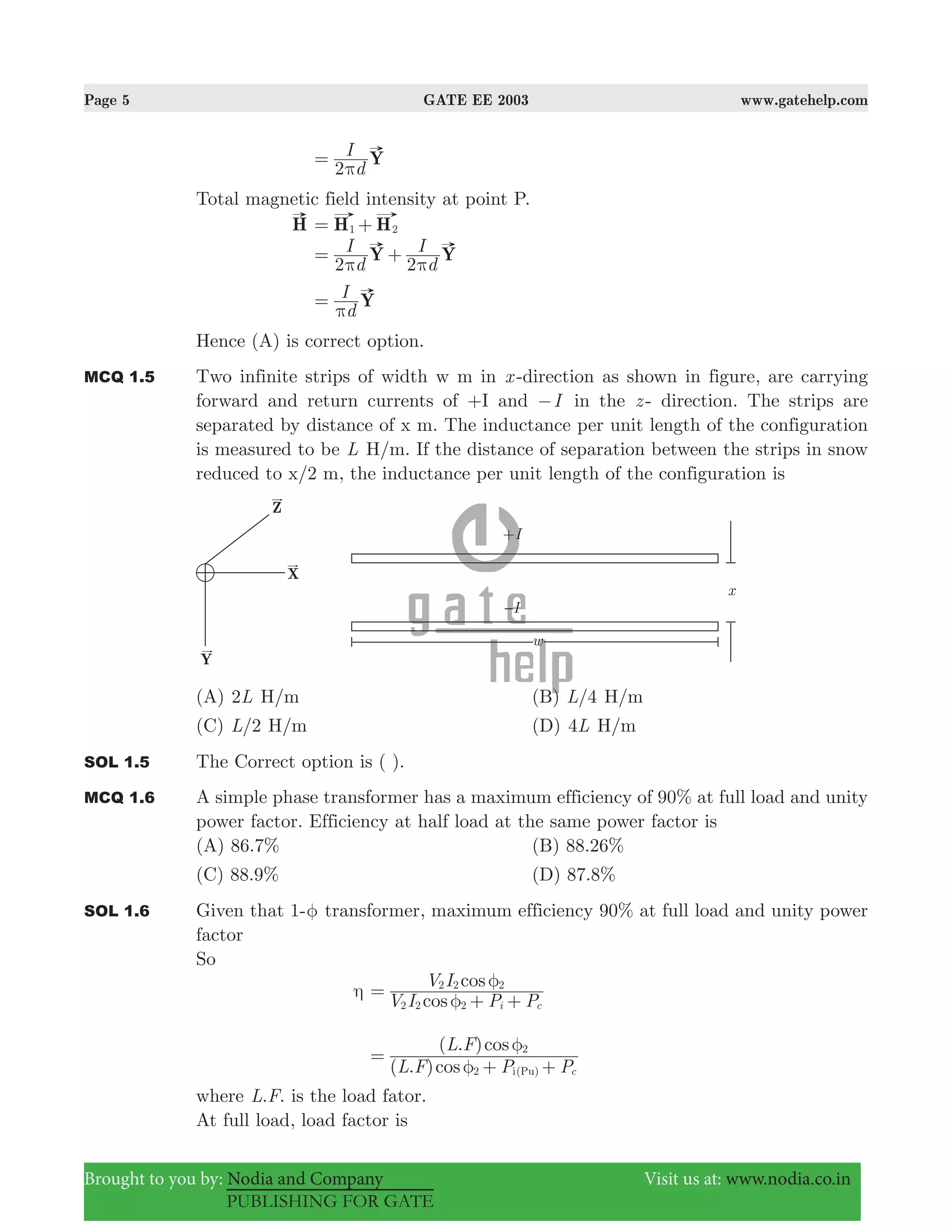 Page 5 GATE EE 2003 www.gatehelp.com
Brought to you by: Nodia and Company Visit us at: www.nodia.co.in
PUBLISHING FOR GATE
d
I Y
2π
=
Total magnetic field intensity at point P.
H H H1 2= +
d
I
d
IY Y
2 2π π
= +
d
I Y
π
=
Hence (A) is correct option.
MCQ 1.5 Two infinite strips of width w m in x -direction as shown in figure, are carrying
forward and return currents of +I and I− in the z - direction. The strips are
separated by distance of x m. The inductance per unit length of the configuration
is measured to be L H/m. If the distance of separation between the strips in snow
reduced to x/2 m, the inductance per unit length of the configuration is
(A) L2 H/m (B) /L 4 H/m
(C) /L 2 H/m (D) L4 H/m
SOL 1.5 The Correct option is ( ).
MCQ 1.6 A simple phase transformer has a maximum efficiency of 90% at full load and unity
power factor. Efficiency at half load at the same power factor is
(A) 86.7% (B) 88.26%
(C) 88.9% (D) 87.8%
SOL 1.6 Given that 1-φ transformer, maximum efficiency 90% at full load and unity power
factor
So
η
cos
cos
V I P P
V I
i c2 2 2
2 2 2
φ
φ
=
+ +
( . )
( . )
cos
cos
L F P P
L F
c2
2
i(Pu)φ
φ
=
+ +
where . .L F is the load fator.
At full load, load factor is
 