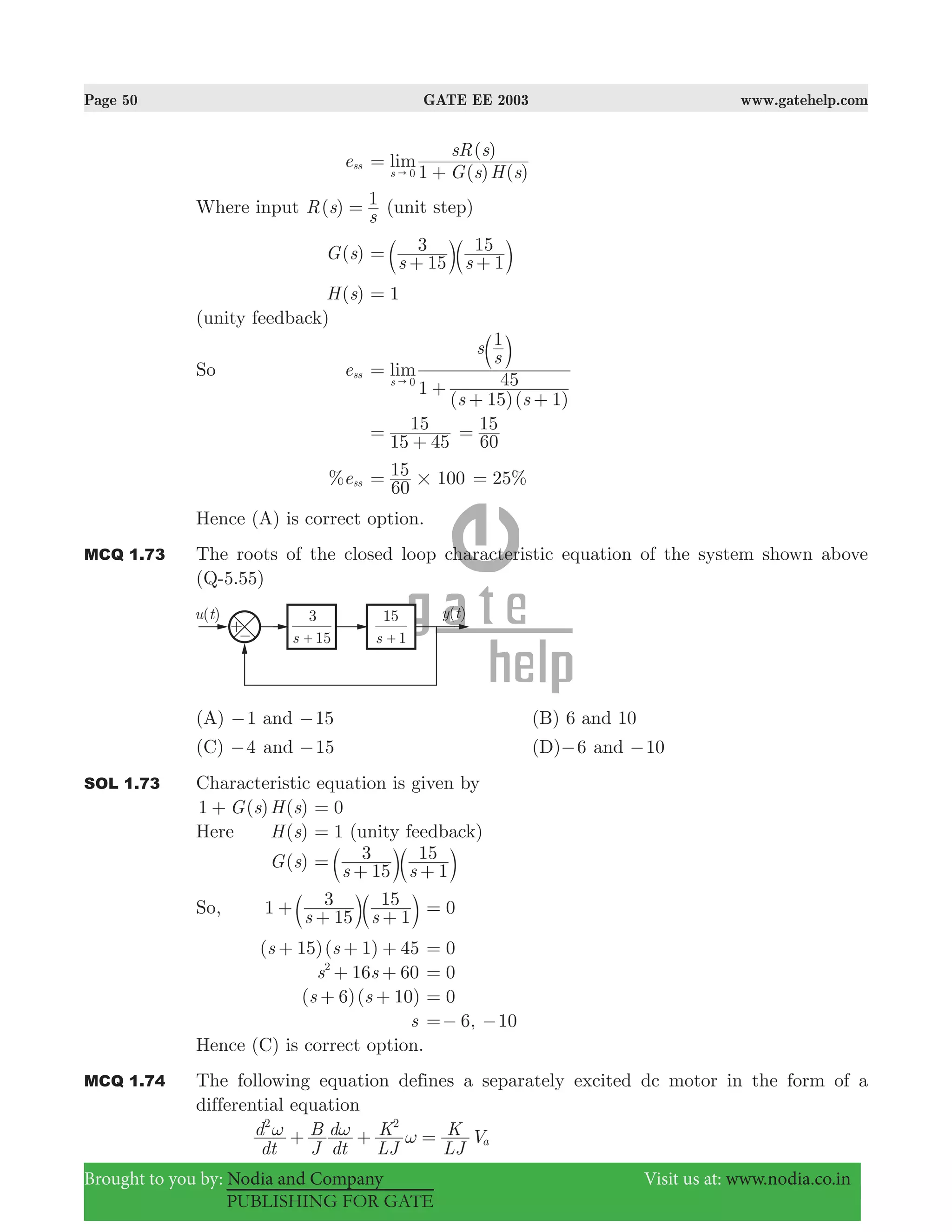 Page 50 GATE EE 2003 www.gatehelp.com
Brought to you by: Nodia and Company Visit us at: www.nodia.co.in
PUBLISHING FOR GATE
ess
( ) ( )
( )
lim
G s H s
sR s
1s 0
=
+"
Where input ( )R s
s
1= (unit step)
( )G s
s s15
3
1
15=
+ +b bl l
( )H s 1=
(unity feedback)
So ess
( )( )
1
lim
s s
s
s
1
15 1
45s 0
=
+
+ +
"
b l
15 45
15=
+ 60
15=
%ess
60
15 100#= 25%=
Hence (A) is correct option.
MCQ 1.73 The roots of the closed loop characteristic equation of the system shown above
(Q-5.55)
(A) 1− and 15− (B) 6 and 10
(C) 4− and 15− (D) 6− and 10−
SOL 1.73 Characteristic equation is given by
( ) ( )G s H s1 + 0=
Here ( )H s 1= (unity feedback)
( )G s
s s15
3
1
15=
+ +b bl l
So, 1
s s15
3
1
15+
+ +b bl l 0=
( )( )s s15 1 45+ + + 0=
16 60s s2
+ + 0=
( 6)( )s s 10+ + 0=
s 6,=− 10−
Hence (C) is correct option.
MCQ 1.74 The following equation defines a separately excited dc motor in the form of a
differential equation
dt
d
J
B
dt
d
LJ
K
LJ
K Va
2 2
ω ω ω+ + =
 