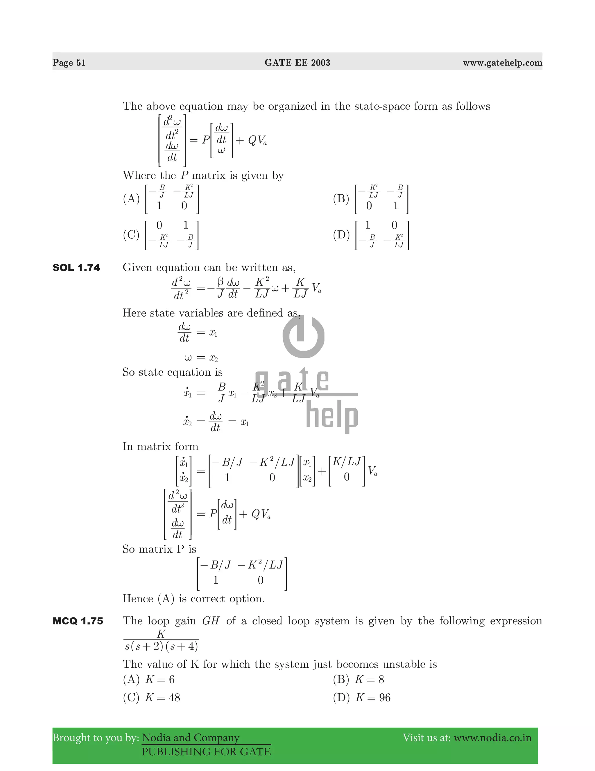 Page 51 GATE EE 2003 www.gatehelp.com
Brought to you by: Nodia and Company Visit us at: www.nodia.co.in
PUBLISHING FOR GATE
The above equation may be organized in the state-space form as follows
dt
d
dt
d P dt
d
QVa
2
2
ω
ω
ω
ω
= +
R
T
S
S
S
SS
>
V
X
W
W
W
WW
H
Where the P matrix is given by
(A)
1 0
J
B
LJ
K2
− −
= G (B)
0 1
LJ
K
J
B2
− −
= G
(C)
0 1
LJ
K
J
B2
− −= G (D)
1 0
J
B
LJ
K2
− −= G
SOL 1.74 Given equation can be written as,
dt
d
2
2
ω
J dt
d
LJ
K
LJ
K Va
2
β ω ω=− − +
Here state variables are defined as,
dt
dω x1=
ω x2=
So state equation is
x1o
J
B x
LJ
K x
LJ
K Va1
2
2=− − +
x2o
dt
dω= x1=
In matrix form
x
x
1
2
o
o> H
/ / /B J K LJ x
x
K LJ
V
1 0 0 a
2
1
2
=
− −
+> > >H H H
dt
d
dt
d
2
2
ω
ω
R
T
S
S
S
S
V
X
W
W
W
W
P
d
dt
QVa
ω
= +> H
So matrix P is
/ /B J K LJ
1 0
2
− −
> H
Hence (A) is correct option.
MCQ 1.75 The loop gain GH of a closed loop system is given by the following expression
( )( )s s s
K
2 4+ +
The value of K for which the system just becomes unstable is
(A) K 6= (B) K 8=
(C) K 48= (D) K 96=
 