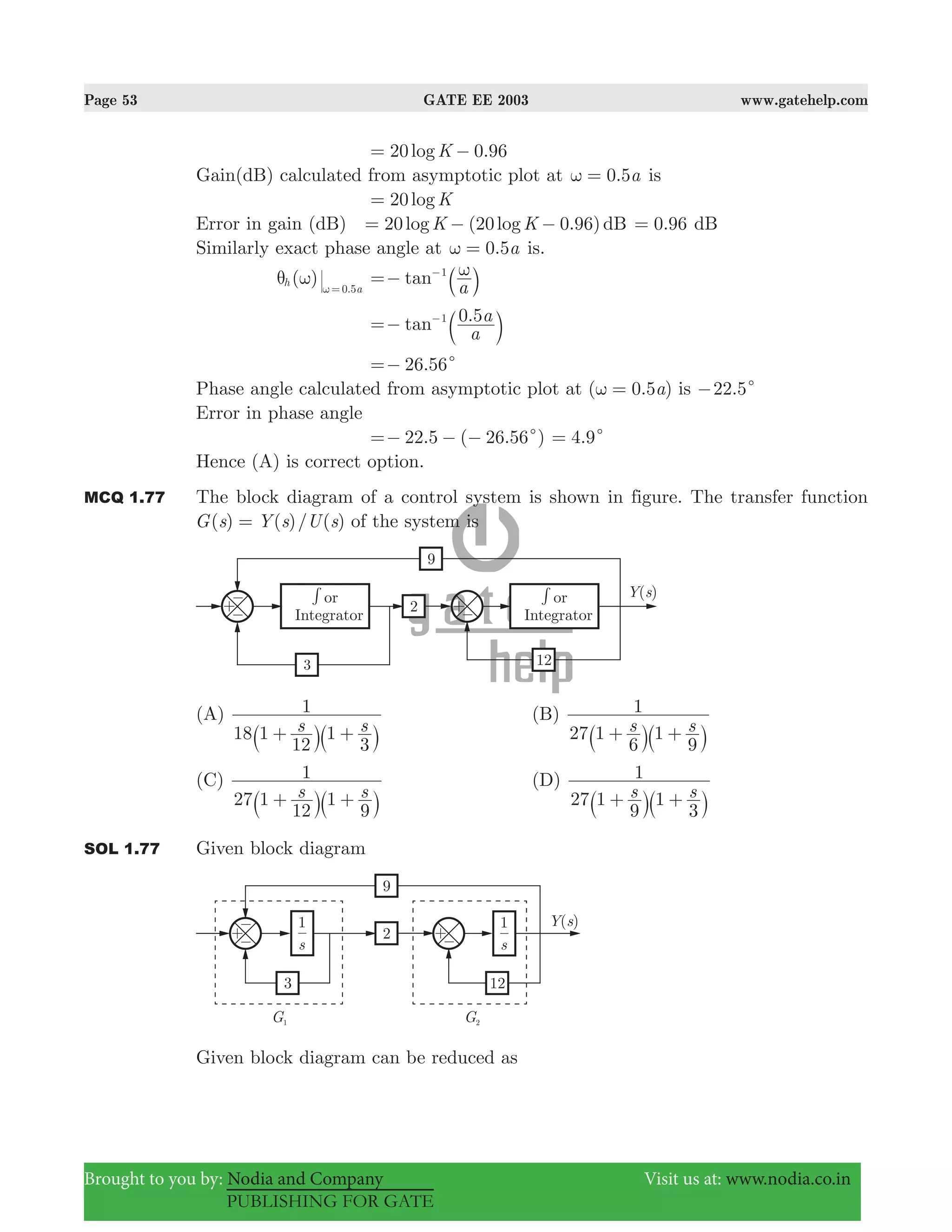 Page 53 GATE EE 2003 www.gatehelp.com
Brought to you by: Nodia and Company Visit us at: www.nodia.co.in
PUBLISHING FOR GATE
.logK20 0 96= −
Gain(dB) calculated from asymptotic plot at . a0 5ω = is
logK20=
Error in gain (dB) 20 (20 0.96)log logK K dB= − − .0 96= dB
Similarly exact phase angle at 0.5aω = is.
( ) .
h
a0 5
θ ω ω =
tan
a
1 ω=− −
a k
.tan
a
a0 51
=− −
b l
2 .566 c=−
Phase angle calculated from asymptotic plot at ( 0.5 )aω = is 22.5c−
Error in phase angle
. ( . )22 5 26 56c=− − − .4 9c=
Hence (A) is correct option.
MCQ 1.77 The block diagram of a control system is shown in figure. The transfer function
( ) ( )/ ( )G s Y s U s= of the system is
(A)
s s18 1
12
1
3
1
+ +` `j j
(B)
s s27 1
6
1
9
1
+ +` `j j
(C)
s s27 1
12
1
9
1
+ +` `j j
(D)
s s27 1
9
1
3
1
+ +` `j j
SOL 1.77 Given block diagram
Given block diagram can be reduced as
 