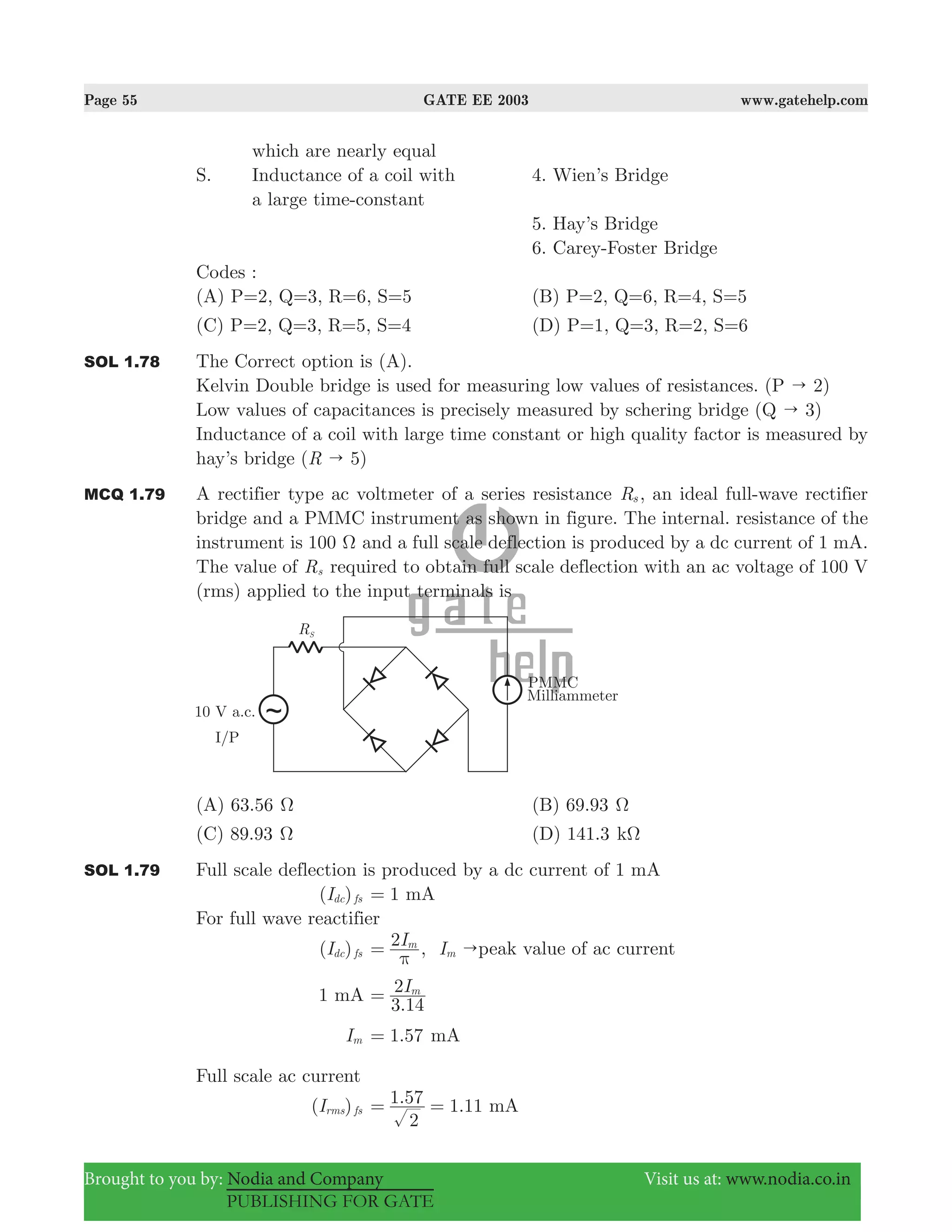 Page 55 GATE EE 2003 www.gatehelp.com
Brought to you by: Nodia and Company Visit us at: www.nodia.co.in
PUBLISHING FOR GATE
which are nearly equal
S. Inductance of a coil with 4. Wien’s Bridge
a large time-constant
5. Hay’s Bridge
6. Carey-Foster Bridge
Codes :
(A) P=2, Q=3, R=6, S=5 (B) P=2, Q=6, R=4, S=5
(C) P=2, Q=3, R=5, S=4 (D) P=1, Q=3, R=2, S=6
SOL 1.78 The Correct option is (A).
Kelvin Double bridge is used for measuring low values of resistances. ( 2)P "
Low values of capacitances is precisely measured by schering bridge ( 3)Q "
Inductance of a coil with large time constant or high quality factor is measured by
hay’s bridge ( 5)R "
MCQ 1.79 A rectifier type ac voltmeter of a series resistance Rs , an ideal full-wave rectifier
bridge and a PMMC instrument as shown in figure. The internal. resistance of the
instrument is 100 Ω and a full scale deflection is produced by a dc current of 1 mA.
The value of Rs required to obtain full scale deflection with an ac voltage of 100 V
(rms) applied to the input terminals is
(A) 63.56 Ω (B) 69.93 Ω
(C) 89.93 Ω (D) 141.3 kΩ
SOL 1.79 Full scale deflection is produced by a dc current of 1 mA
( )Idc fs 1= mA
For full wave reactifier
( )Idc fs
I2 m
π
= , Im "peak value of ac current
1 mA
.
I
3 14
2 m
=
Im .1 57= mA
Full scale ac current
( )Irms fs
. .
2
1 57 1 11= = mA
 